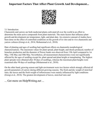 Important Factors That Affect Plant Growth And Development...
3.1 Introduction
Chamomile and yarrow are both medicinal plants cultivated all over the world in an effort to
determine the main active compounds from plant materials. The main factors that influence plant
growth and development are temperature, light, and plant date. An extensive amount of studies have
been done on the effect of controlled conditions on the growth of in vitro and in vivo chamomile and
yarrow cultures (Giorgi et al., 2014; Mohammad et al., 2010).
Date of planting and ages of seedling had significant effects on chamomile morphological
characterizations. The maximum values for plant spread, plant height, and shoots produced, number of
branches production and the diameter of flower heads was observed from 15th April compared to 1st
May, 15th May and 30th May. Nevertheless, all measurement characteristics were not significantly
affected by the ages of seedling except for, plant spread and plant height at transplanting. The highest
plant spreads were obtained after 30 days of seedlings, whereas the maximum plant heights were
examined after 90 days of seedlings (Mohammad et al., 2010).
On the other hand, growing season and light environment were two factors which strongly affected all
growth parameters of yarrow during different growing seasons. The fresh and dry weight of stem/leaf
ratio, the leaves and the fresh weight of inflorescence were mainly influenced by light conditions
(Giorgi et al., 2014). The greatest development of leaves, stem/leaf ratio and
... Get more on HelpWriting.net ...
 