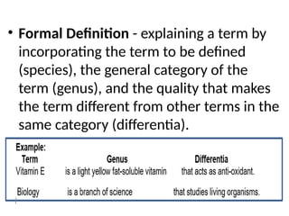 • Formal Definition - explaining a term by
incorporating the term to be defined
(species), the general category of the
term (genus), and the quality that makes
the term different from other terms in the
same category (differentia).
 