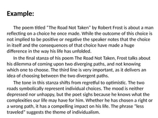 Example:
The poem titled “The Road Not Taken” by Robert Frost is about a man
reflecting on a choice he once made. While the outcome of this choice is
not implied to be positive or negative the speaker notes that the choice
in itself and the consequences of that choice have made a huge
difference in the way his life has unfolded.
In the final stanza of his poem The Road Not Taken, Frost talks about
his dilemma of coming upon two diverging paths, and not knowing
which one to choose. The third line is very important, as it delivers an
idea of choosing between the two divergent paths.
The tone in this stanza shifts from regretful to optimistic. The two
roads symbolically represent individual choices. The mood is neither
depressed nor unhappy, but the poet sighs because he knows what the
complexities our life may have for him. Whether he has chosen a right or
a wrong path, it has a compelling impact on his life. The phrase “less
traveled” suggests the theme of individualism.
 