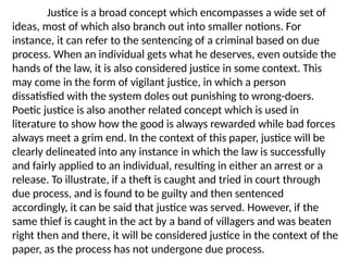 Justice is a broad concept which encompasses a wide set of
ideas, most of which also branch out into smaller notions. For
instance, it can refer to the sentencing of a criminal based on due
process. When an individual gets what he deserves, even outside the
hands of the law, it is also considered justice in some context. This
may come in the form of vigilant justice, in which a person
dissatisfied with the system doles out punishing to wrong-doers.
Poetic justice is also another related concept which is used in
literature to show how the good is always rewarded while bad forces
always meet a grim end. In the context of this paper, justice will be
clearly delineated into any instance in which the law is successfully
and fairly applied to an individual, resulting in either an arrest or a
release. To illustrate, if a theft is caught and tried in court through
due process, and is found to be guilty and then sentenced
accordingly, it can be said that justice was served. However, if the
same thief is caught in the act by a band of villagers and was beaten
right then and there, it will be considered justice in the context of the
paper, as the process has not undergone due process.
 
