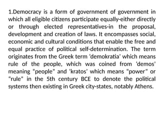 1.Democracy is a form of government of government in
which all eligible citizens participate equally-either directly
or through elected representatives-in the proposal,
development and creation of laws. It encompasses social,
economic and cultural conditions that enable the free and
equal practice of political self-determination. The term
originates from the Greek term ‘demokratia’ which means
rule of the people, which was coined from ‘demos’
meaning “people” and ‘kratos’ which means “power” or
“rule” in the 5th century BCE to denote the political
systems then existing in Greek city-states, notably Athens.
 