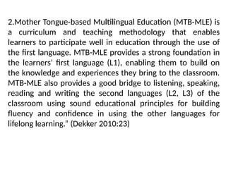 2.Mother Tongue-based Multilingual Education (MTB-MLE) is
a curriculum and teaching methodology that enables
learners to participate well in education through the use of
the first language. MTB-MLE provides a strong foundation in
the learners’ first language (L1), enabling them to build on
the knowledge and experiences they bring to the classroom.
MTB-MLE also provides a good bridge to listening, speaking,
reading and writing the second languages (L2, L3) of the
classroom using sound educational principles for building
fluency and confidence in using the other languages for
lifelong learning.” (Dekker 2010:23)
 