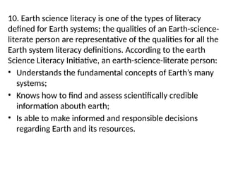 10. Earth science literacy is one of the types of literacy
defined for Earth systems; the qualities of an Earth-science-
literate person are representative of the qualities for all the
Earth system literacy definitions. According to the earth
Science Literacy Initiative, an earth-science-literate person:
• Understands the fundamental concepts of Earth’s many
systems;
• Knows how to find and assess scientifically credible
information abouth earth;
• Is able to make informed and responsible decisions
regarding Earth and its resources.
 