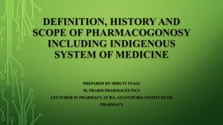 DEFINITION, HISTORY AND
SCOPE OF PHARMACOGONOSY
INCLUDING INDIGENOUS
SYSTEM OF MEDICINE
PREPARED BY SHRUTI TYAGI
M. PHARM PHARMACEUTICS
LECTURER IN PHARMACY AT B.S. ANANGPURIA INSTITUTE OF
PHARMACY
 