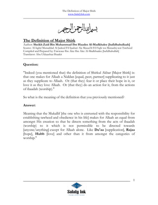 The Definition of Major Shirk
                                      www.SalafyInk.com
______________________________________________________________________________________




The Definition of Major Shirk
Author: Sheikh Zaid Bin Muhammad Ibn Haadee Al-Madkhalee [hafidhahullaah]
Source: Al-Iqdul Munaddad Al-Jadeed Fil Ijaabati Ala Masaa'ili Fil Fiqhi wa Manaahij wat-Tawheed
Compiled and Prepared by: Fawwaaz Ibn Alee Ibn Alee Al-Madkhaalee [hafidhahullah]
Translator: Abu Ukkaashaa Shaakir
____________________________________________________

Question:

quot;Indeed (you mentioned that) the definition of Shirkul Akbar [Major Shirk] is:
that one makes for Allaah a Niddan [equal, peer, partner] supplicating to it just
as they supplicate to Allaah. Or (that they) fear it or place their hope in it, or
love it as they love Allaah. Or (that they) do an action for it, from the actions
of ibaadah (worship).quot;

So what is the meaning of the definition that you previously mentioned?

Answer:

Meaning that the Mukallif [the one who is entrusted with the responsibility for
establishing tawheed and obedience in his life] makes for Allaah an equal from
amongst His creation so that he directs something from the acts of ibaadah
(worship) to it which is not permissible to be directed towards
[anyone/anything] except for Allaah alone. Like Du'aa [supplication], Rajaa
[hope], Hubb [love] and other than it from amongst the categories of
worship.quot;




_____________________________________________________________________                              1
 