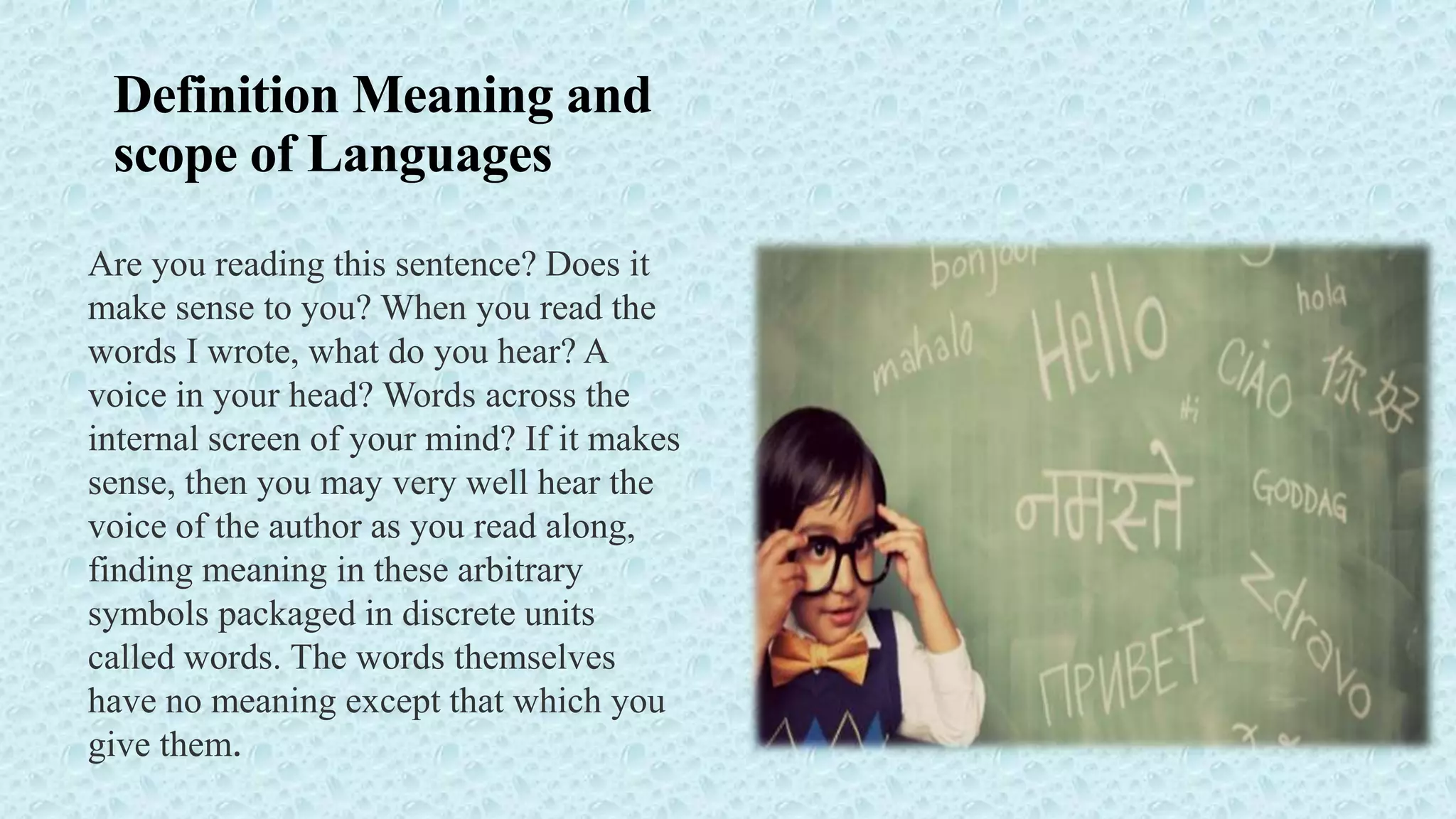 Definition Meaning and
scope of Languages
Are you reading this sentence? Does it
make sense to you? When you read the
words I wrote, what do you hear? A
voice in your head? Words across the
internal screen of your mind? If it makes
sense, then you may very well hear the
voice of the author as you read along,
finding meaning in these arbitrary
symbols packaged in discrete units
called words. The words themselves
have no meaning except that which you
give them.
 