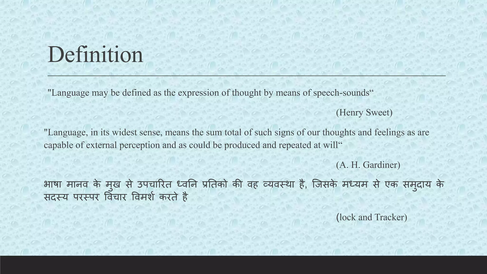 Definition
"Language may be defined as the expression of thought by means of speech-sounds“
(Henry Sweet)
"Language, in its widest sense, means the sum total of such signs of our thoughts and feelings as are
capable of external perception and as could be produced and repeated at will“
(A. H. Gardiner)
भाषा मानव क
े मुख से उपचाररत ध्वतन प्रततको की वह व्यवस्था है, क्जसक
े मध्यम से एक समुदाय क
े
सदस्य परस्पर ववचार ववमशय करते है
(lock and Tracker)
 