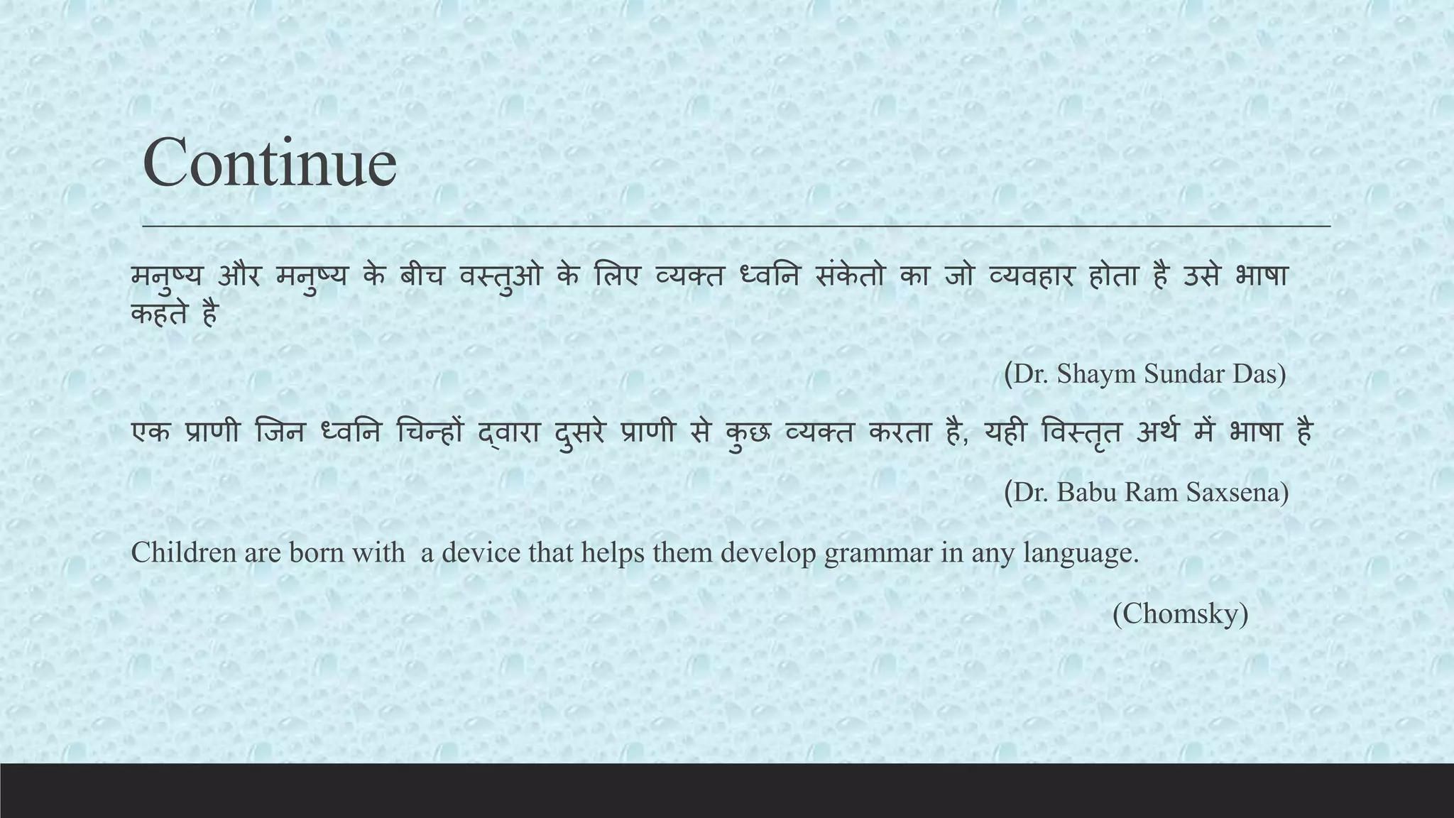 Continue
मनुष्य और मनुष्य क
े बीच वस्तुओ क
े ललए व्यक्त ध्वतन संक
े तो का जो व्यवहार होता है उसे भाषा
कहते है
(Dr. Shaym Sundar Das)
एक प्राणी क्जन ध्वतन चचन्हों द्वारा दुसरे प्राणी से क
ु छ व्यक्त करता है, यही ववस्तृत अथय में भाषा है
(Dr. Babu Ram Saxsena)
Children are born with a device that helps them develop grammar in any language.
(Chomsky)
 