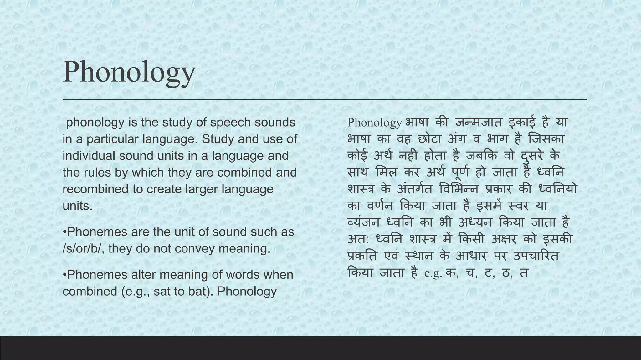 Phonology
phonology is the study of speech sounds
in a particular language. Study and use of
individual sound units in a language and
the rules by which they are combined and
recombined to create larger language
units.
•Phonemes are the unit of sound such as
/s/or/b/, they do not convey meaning.
•Phonemes alter meaning of words when
combined (e.g., sat to bat). Phonology
Phonology भाषा की जन्मजात इकाई है या
भाषा का वह छोिा अंग व भाग है क्जसका
कोई अथय नही होता है जबकक वो दुसरे क
े
साथ लमल कर अथय पूणय हो जाता है ध्वतन
शास्र क
े अंतगयत ववलभन्न प्रकार की ध्वतनयो
का वणयन ककया जाता है इसमें स्वर या
व्यंजन ध्वतन का भी अध्यन ककया जाता है
अत: ध्वतन शास्र में ककसी अक्षर को इसकी
प्रकतत एवं स्थान क
े आधार पर उपचाररत
ककया जाता है e.g. क, च, ि, ठ, त
 