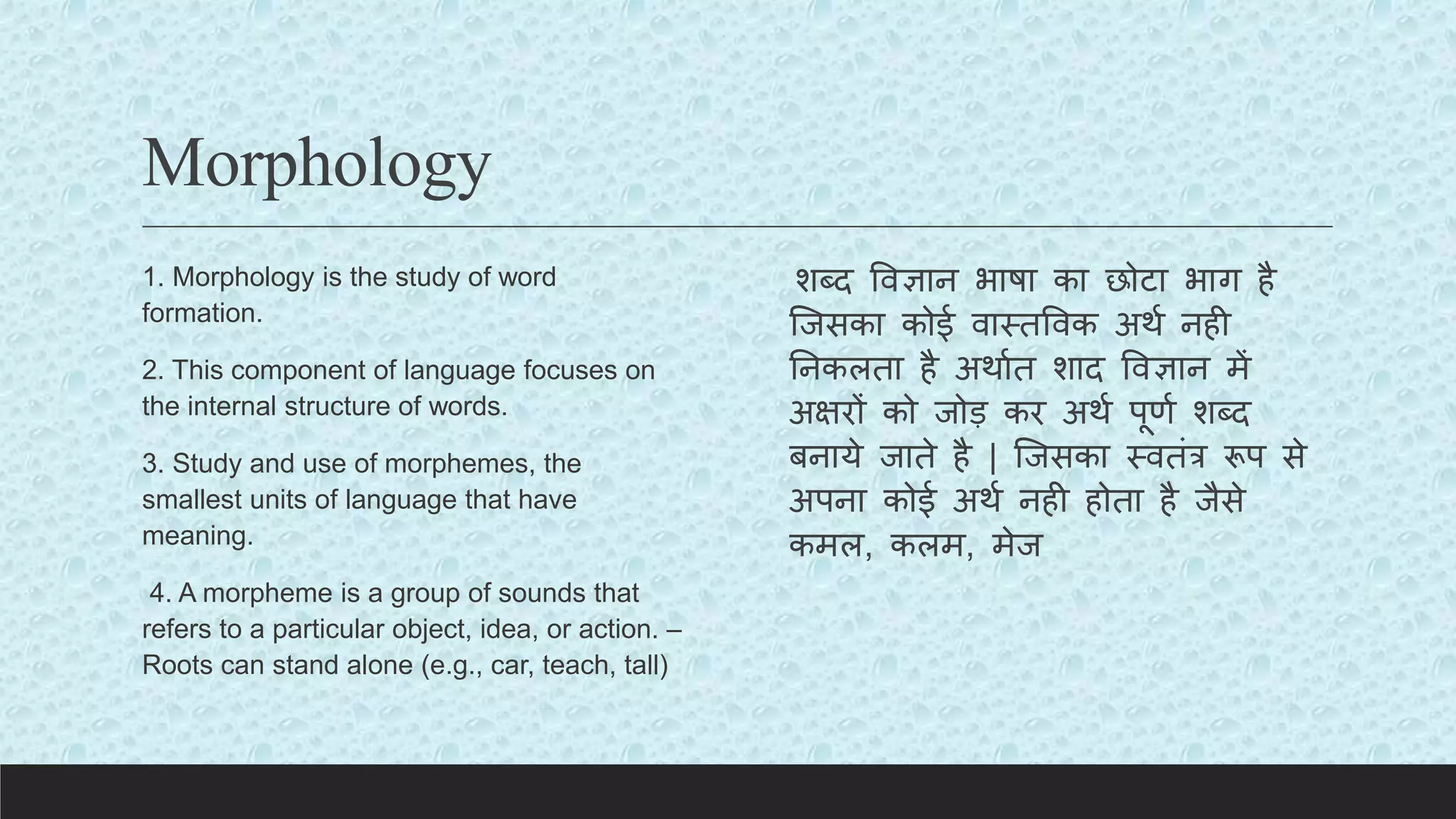 Morphology
1. Morphology is the study of word
formation.
2. This component of language focuses on
the internal structure of words.
3. Study and use of morphemes, the
smallest units of language that have
meaning.
4. A morpheme is a group of sounds that
refers to a particular object, idea, or action. –
Roots can stand alone (e.g., car, teach, tall)
शब्द ववज्ञान भाषा का छोिा भाग है
क्जसका कोई वास्तववक अथय नही
तनकलता है अथायत शाद ववज्ञान में
अक्षरों को जोड़ कर अथय पूणय शब्द
बनाये जाते है | क्जसका स्वतंर रूप से
अपना कोई अथय नही होता है जैसे
कमल, कलम, मेज
 