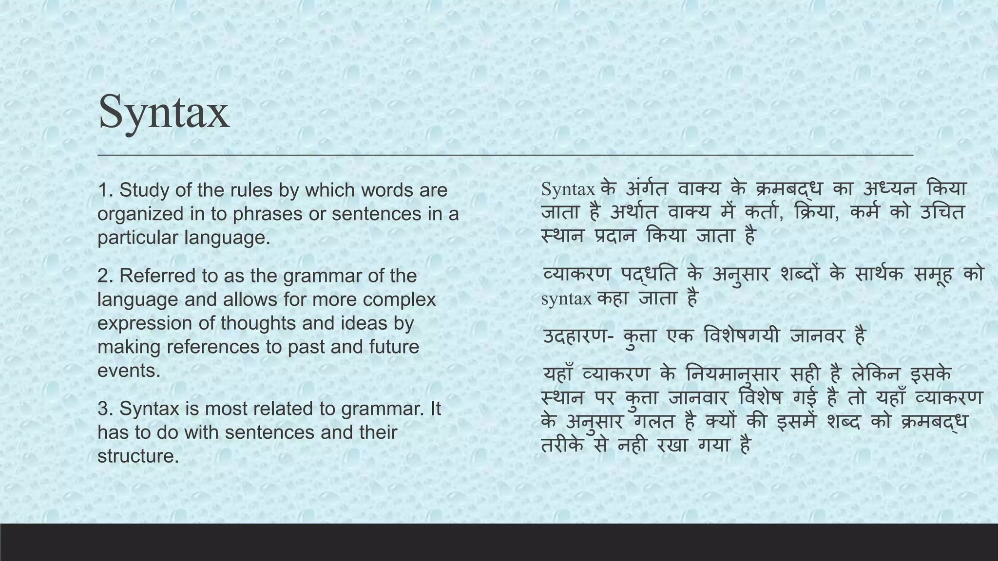 Syntax
1. Study of the rules by which words are
organized in to phrases or sentences in a
particular language.
2. Referred to as the grammar of the
language and allows for more complex
expression of thoughts and ideas by
making references to past and future
events.
3. Syntax is most related to grammar. It
has to do with sentences and their
structure.
Syntax क
े अंगयत वाक्य क
े िमबद्ध का अध्यन ककया
जाता है अथायत वाक्य में कताय, किया, कमय को उचचत
स्थान प्रदान ककया जाता है
व्याकरण पद्धतत क
े अनुसार शब्दों क
े साथयक समूह को
syntax कहा जाता है
उदहारण- क
ु त्ता एक ववशेषगयी जानवर है
यहााँ व्याकरण क
े तनयमानुसार सही है लेककन इसक
े
स्थान पर क
ु त्ता जानवार ववशेष गई है तो यहााँ व्याकरण
क
े अनुसार गलत है क्यों की इसमें शब्द को िमबद्ध
तरीक
े से नही रखा गया है
 