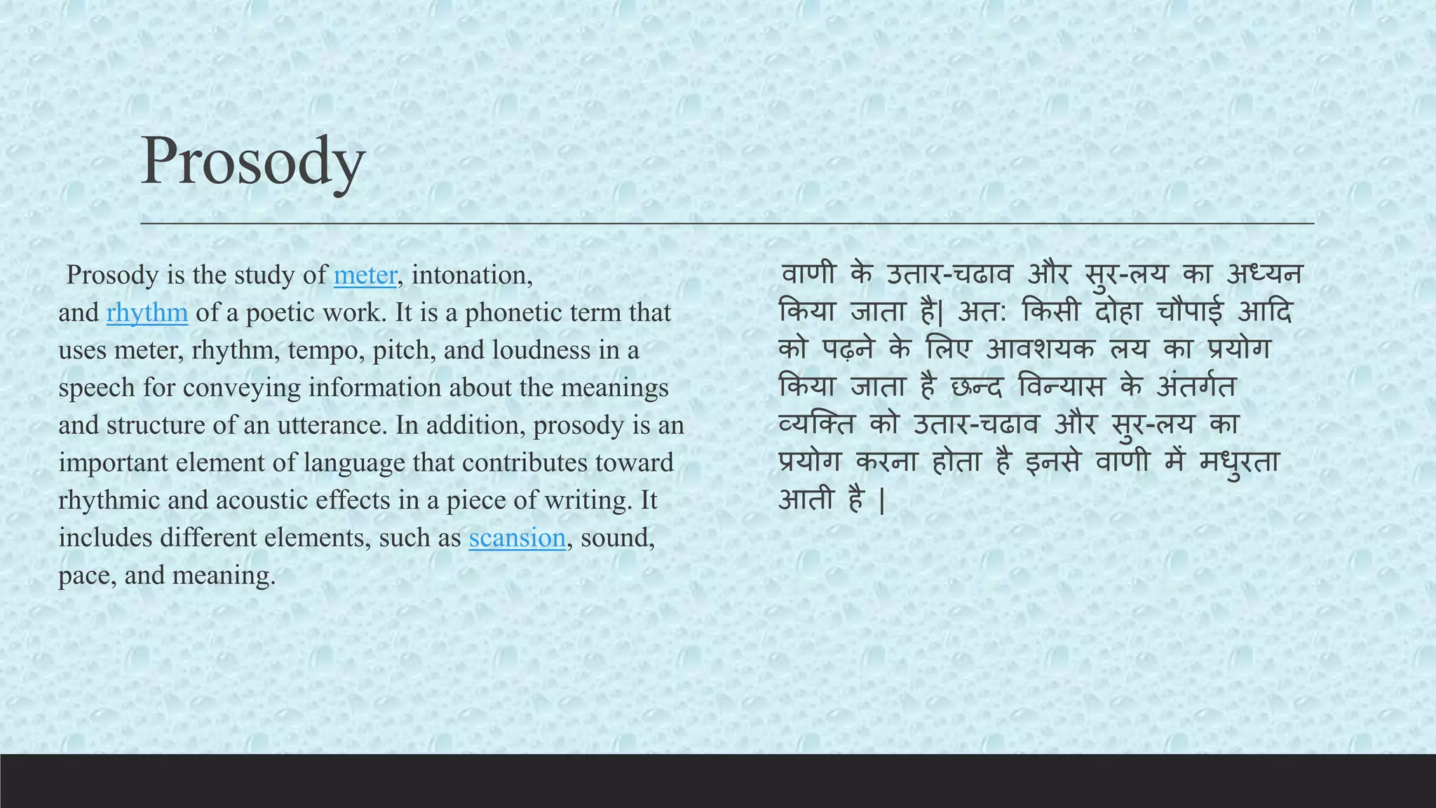 Prosody
Prosody is the study of meter, intonation,
and rhythm of a poetic work. It is a phonetic term that
uses meter, rhythm, tempo, pitch, and loudness in a
speech for conveying information about the meanings
and structure of an utterance. In addition, prosody is an
important element of language that contributes toward
rhythmic and acoustic effects in a piece of writing. It
includes different elements, such as scansion, sound,
pace, and meaning.
वाणी क
े उतार-चढाव और सुर-लय का अध्यन
ककया जाता है| अत: ककसी दोहा चौपाई आटद
को पढ़ने क
े ललए आवशयक लय का प्रयोग
ककया जाता है छन्द ववन्यास क
े अंतगयत
व्यक्क्त को उतार-चढाव और सुर-लय का
प्रयोग करना होता है इनसे वाणी में मधुरता
आती है |
 