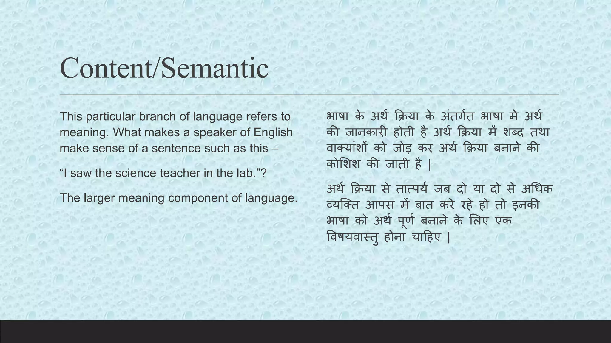 Content/Semantic
This particular branch of language refers to
meaning. What makes a speaker of English
make sense of a sentence such as this –
“I saw the science teacher in the lab.”?
The larger meaning component of language.
भाषा क
े अथय किया क
े अंतगयत भाषा में अथय
की जानकारी होती है अथय किया में शब्द तथा
वाक्यांशों को जोड़ कर अथय किया बनाने की
कोलशश की जाती है |
अथय किया से तात्पयय जब दो या दो से अचधक
व्यक्क्त आपस में बात करे रहे हो तो इनकी
भाषा को अथय पूणय बनाने क
े ललए एक
ववषयवास्तु होना चाटहए |
 