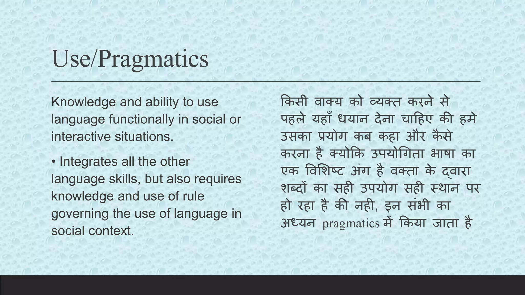 Use/Pragmatics
Knowledge and ability to use
language functionally in social or
interactive situations.
• Integrates all the other
language skills, but also requires
knowledge and use of rule
governing the use of language in
social context.
ककसी वाक्य को व्यक्त करने से
पहले यहााँ धयान देना चाटहए की हमे
उसका प्रयोग कब कहा और क
ै से
करना है क्योकक उपयोचगता भाषा का
एक ववलशष्ि अंग है वक्ता क
े द्वारा
शब्दों का सही उपयोग सही स्थान पर
हो रहा है की नही, इन संभी का
अध्यन pragmatics में ककया जाता है
 