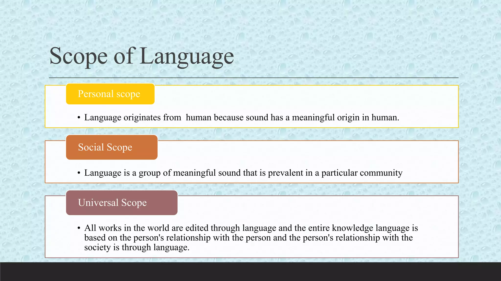 Scope of Language
• Language originates from human because sound has a meaningful origin in human.
Personal scope
• Language is a group of meaningful sound that is prevalent in a particular community
Social Scope
• All works in the world are edited through language and the entire knowledge language is
based on the person's relationship with the person and the person's relationship with the
society is through language.
Universal Scope
 