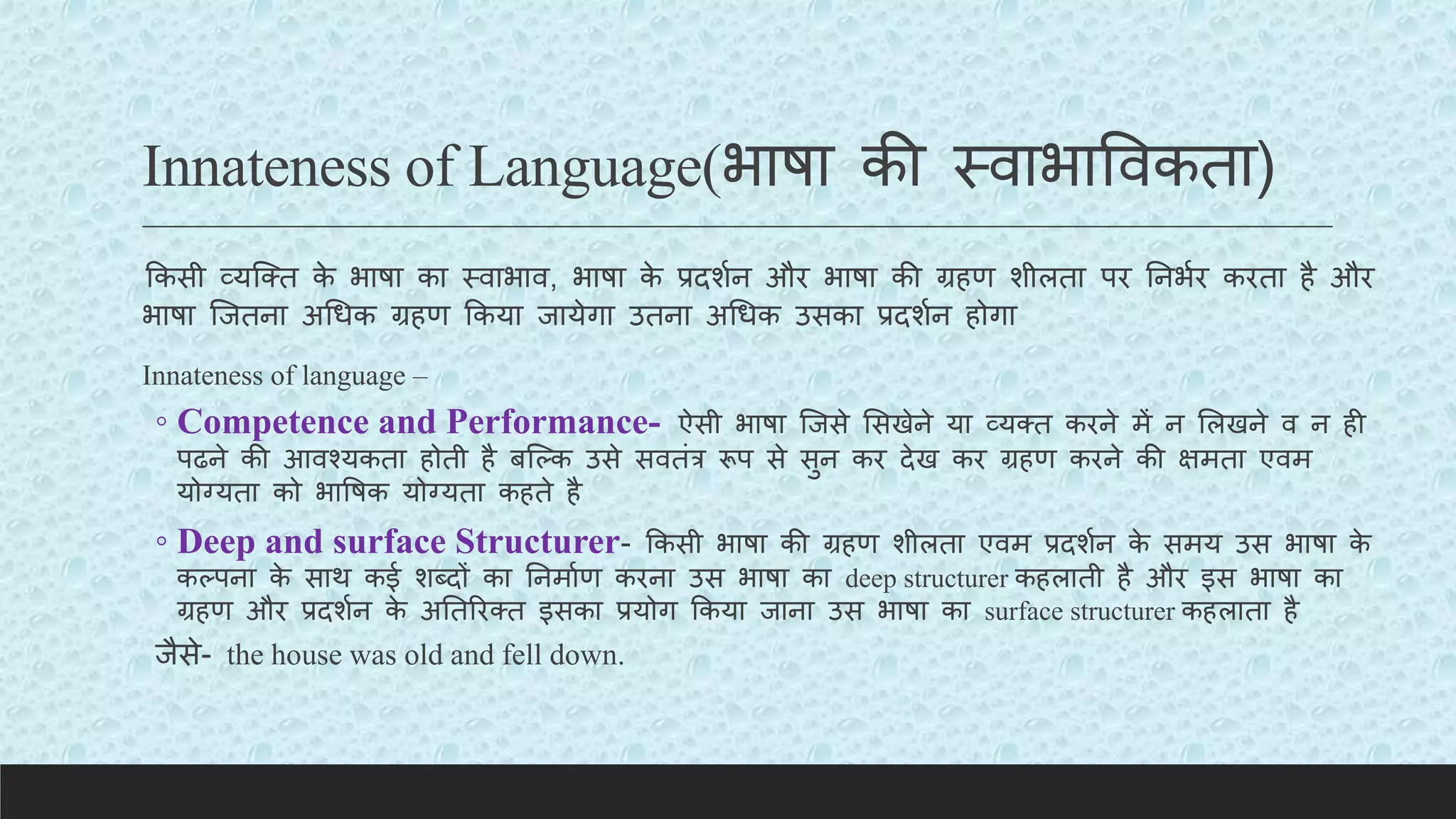 Innateness of Language(भाषा की स्वाभाववकता)
ककसी व्यक्क्त क
े भाषा का स्वाभाव, भाषा क
े प्रदशयन और भाषा की ग्रहण शीलता पर तनभयर करता है और
भाषा क्जतना अचधक ग्रहण ककया जायेगा उतना अचधक उसका प्रदशयन होगा
Innateness of language –
◦ Competence and Performance- ऐसी भाषा क्जसे लसखेने या व्यक्त करने में न ललखने व न ही
पढने की आवश्यकता होती है बक्कक उसे सवतंर रूप से सुन कर देख कर ग्रहण करने की क्षमता एवम
योग्यता को भावषक योग्यता कहते है
◦ Deep and surface Structurer- ककसी भाषा की ग्रहण शीलता एवम प्रदशयन क
े समय उस भाषा क
े
ककपना क
े साथ कई शब्दों का तनमायण करना उस भाषा का deep structurer कहलाती है और इस भाषा का
ग्रहण और प्रदशयन क
े अततररक्त इसका प्रयोग ककया जाना उस भाषा का surface structurer कहलाता है
जैसे- the house was old and fell down.
 