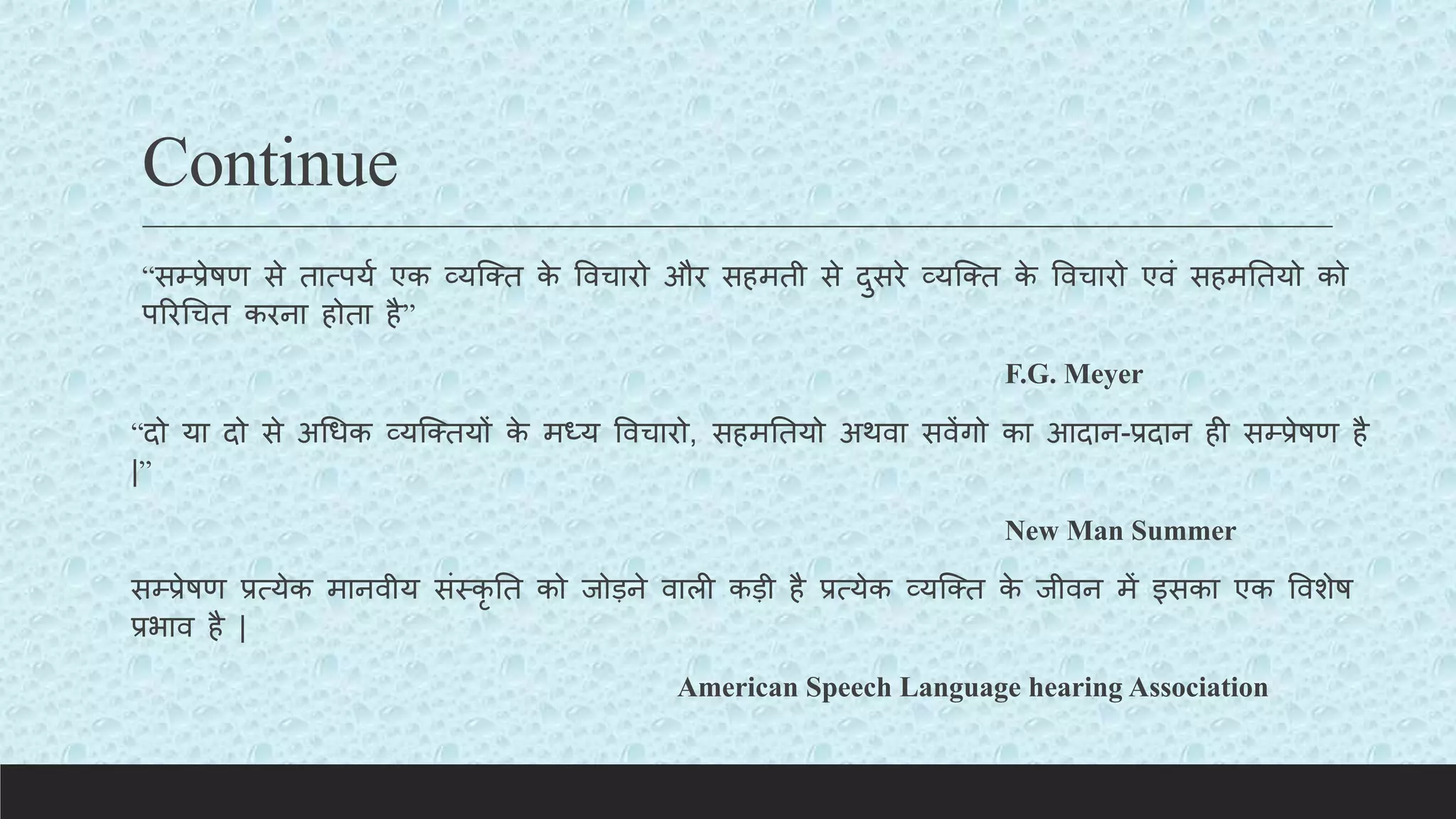 Continue
“सम्प्प्रेषण से तात्पयय एक व्यक्क्त क
े ववचारो और सहमती से दुसरे व्यक्क्त क
े ववचारो एवं सहमततयो को
पररचचत करना होता है”
F.G. Meyer
“दो या दो से अचधक व्यक्क्तयों क
े मध्य ववचारो, सहमततयो अथवा सवेंगो का आदान-प्रदान ही सम्प्प्रेषण है
|”
New Man Summer
सम्प्प्रेषण प्रत्येक मानवीय संस्कृ तत को जोड़ने वाली कड़ी है प्रत्येक व्यक्क्त क
े जीवन में इसका एक ववशेष
प्रभाव है |
American Speech Language hearing Association
 