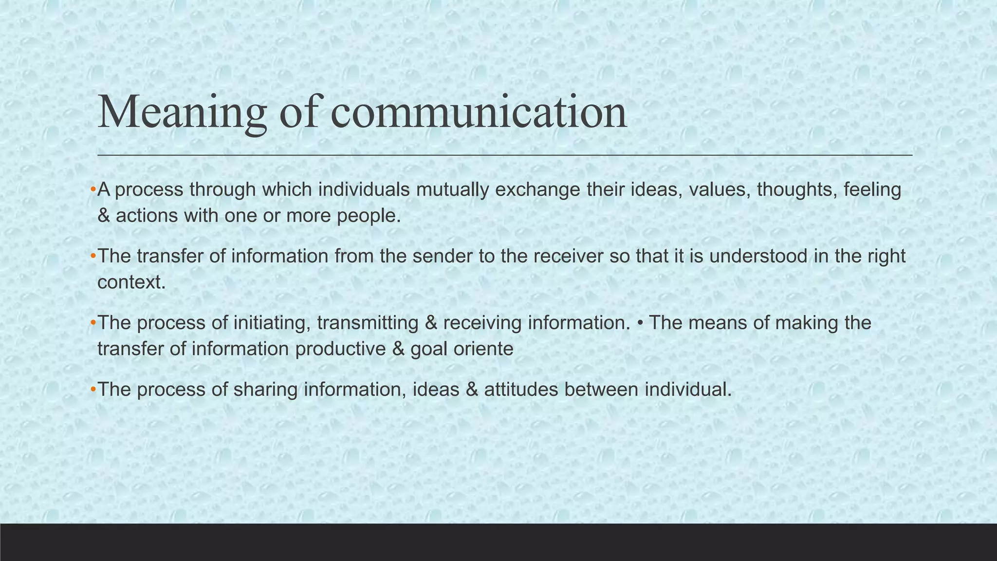 Meaning of communication
•A process through which individuals mutually exchange their ideas, values, thoughts, feeling
& actions with one or more people.
•The transfer of information from the sender to the receiver so that it is understood in the right
context.
•The process of initiating, transmitting & receiving information. • The means of making the
transfer of information productive & goal oriente
•The process of sharing information, ideas & attitudes between individual.
 
