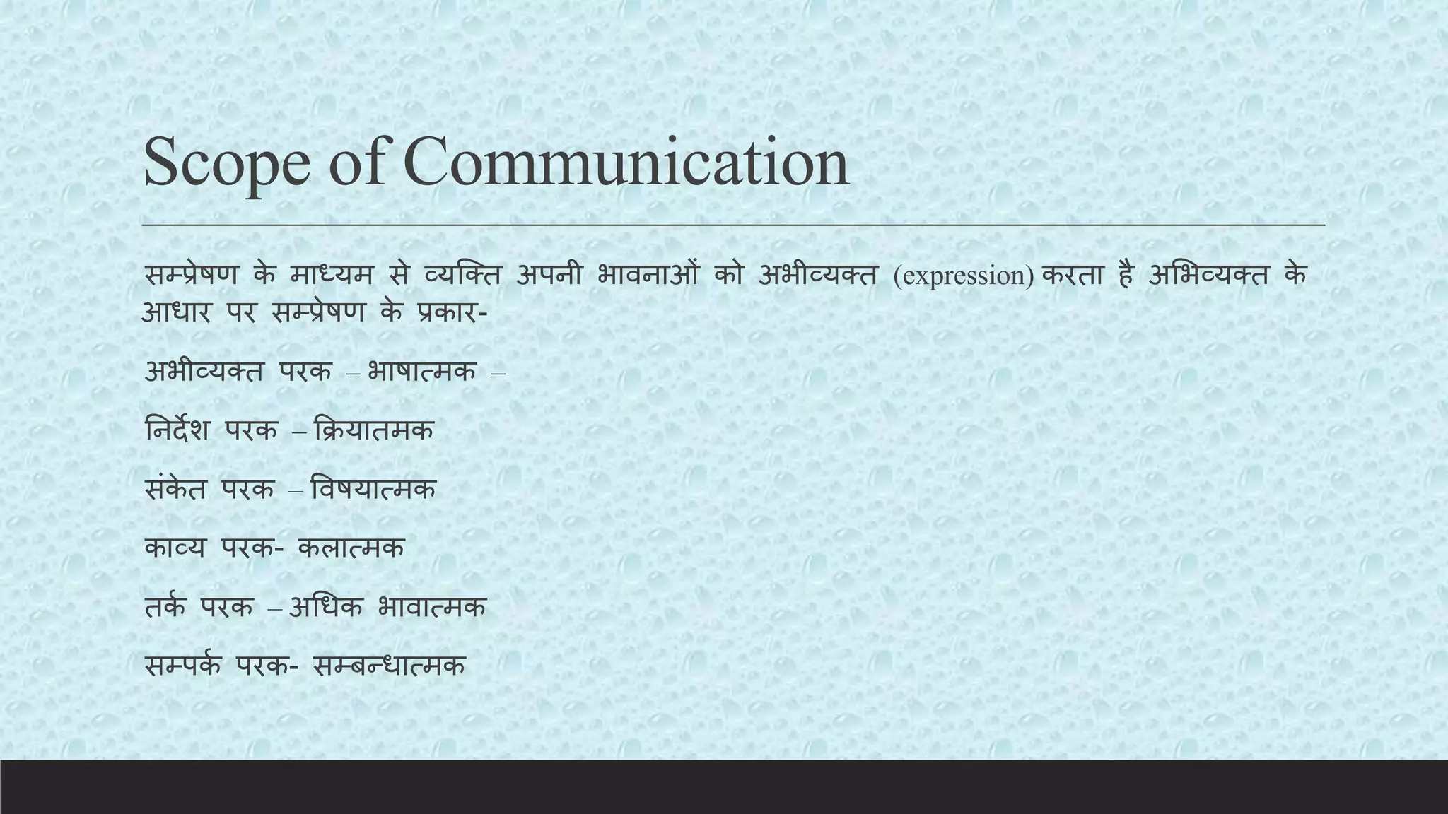 Scope of Communication
सम्प्प्रेषण क
े माध्यम से व्यक्क्त अपनी भावनाओं को अभीव्यक्त (expression) करता है अलभव्यक्त क
े
आधार पर सम्प्प्रेषण क
े प्रकार-
अभीव्यक्त परक – भाषात्मक –
तनदेश परक – कियातमक
संक
े त परक – ववषयात्मक
काव्य परक- कलात्मक
तक
य परक – अचधक भावात्मक
सम्प्पक
य परक- सम्प्बन्धात्मक
 