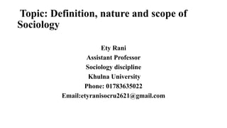Topic: Definition, nature and scope of
Sociology
Ety Rani
Assistant Professor
Sociology discipline
Khulna University
Phone: 01783635022
Email:etyranisocru2621@gmail.com
 