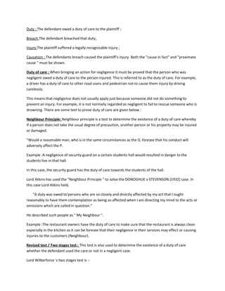Duty : The defendant owed a duty of care to the plaintiff ;
Breach:The defendant breached that duty;
Injury:The plaintiff suffered a legally recognizable injury ;
Causation : The defendants breach caused the plaintiff's injury. Both the "cause in fact" and "proximate
cause " must be shown.
Duty of care : When bringing an action for negligence it must be proved that the person who was
negligent owed a duty of care to the person injured. This is referred to as the duty of care. For example,
a driver has a duty of care to other road users and pedestrian not to cause them injury by driving
carelessly.
This means that negligence does not usually apply just because someone did not do something to
prevent an injury. For example, it is not normally regarded as negligent to fail to rescue someone who is
drowning. There are some test to prove duty of care are given below :
Neighbour Principle: Neighbour principle is a test to determine the existence of a duty of care whereby
if a person does not take the usual degree of precaution, another person or his property may be injured
or damaged.
"Would a reasonable man, who is in the same circumstances as the D, foresee that his conduct will
adversely affect the P.
Example :A negligence of security guard on a certain students hall would resulted in danger to the
students live in that hall.
In this case, the security guard has the duty of care.towards the students of the hall.
Lord Atkins has used the "Neighbour Principle " to solve the DONOGHUE v STEVENSON [1932] case. In
this case Lord Atkins held,
"A duty was owed to'persons who are so closely and directly affected by my act that I ought
reasonably to have them contemplation as being so affected when I am directing my mind to the acts or
omissions which are called in question."
He described such people as " My Neighbour ".
Example :The restaurant owners have the duty of care to make sure that the restaurant is always clean
especially in the kitchen as it can be foresee that their negligence in their services may effect or causing
injuries to the customers (Neighbour).
Revised test / Two stages test : This test is also used to determine the existence of a duty of care
whether the defendant used the care or not in a negligent case.
Lord Wilberforce 's two stages test is :-
 