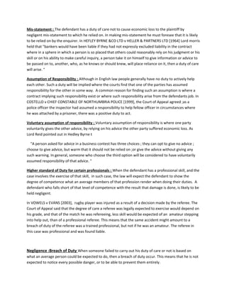 Mis-statement : The defendant has a duty of care not to cause economic loss to the plaintiff by
negligent mis-statement to which he relied on. In making mis-statement he must foresee that it is likely
to be relied on by the enquirer. In HEFLEY BYRNE &CO LTD v HELLER & PARTNERS LTD [1964] Lord morris
held that "bankers would have been liable if they had not expressly excluded liability in the contract
where in a sphere in which a person is so placed that others could reasonably rely on his judgment or his
skill or on his ability to make careful inquiry, a person take it on himself to give information or advice to
be passed on to, another, who, as he knows or should knew, will place reliance on it, then a duty of care
will arise. "
Assumption of Responsibility : Although in English law people generally have no duty to actively help
each other. Such a duty will be implied where the courts find that one of the parties has assumed
responsibility for the other in some way. A common reason for finding such an assumption is where a
contract implying such responsibility exist or where such responsibility arise from the defendants job. In
COSTELLO v CHIEF CONSTABLE OF NORTHUMBRIA POLICE [1999], the Court of Appeal agreed ;as a
police officer the inspector had assumed a responsibility to help fellow officer in circumstances where
he was attached by a prisoner, there was a positive duty to act.
Voluntary assumption of responsibility : Voluntary assumption of responsibility is where one party
voluntarily gives the other advice, by relying on his advice the other party suffered economic loss. As
Lord Reid pointed out in Hedley Byrne t
"A person asked for advice in a business contest has three choices ; they can opt to give no advice ;
choose to give advice, but warm that it should not be relied on ;or give the advice without giving any
such warning. In general, someone who choose the third option will be considered to have voluntarily
assumed responsibility of that advice. "
Higher standard of Duty for certain professionals : When the defendant has a professional skill, and the
case involves the exercise of that skill, in such case, the law will expect the defendant to show the
degree of competence what an average members of that profession render when doing their duties. A
defendant who falls short of that level of competence with the result that damage is done, is likely to be
held negligent.
In VOWELS v EVANS [2003], rugby player was injured as a result of a decision made by the referee. The
Court of Appeal said that the degree of care a referee was legally expected to exercise would depend on
his grade, and that of the match he was refereeing, less skill would be expected of an amateur stepping
into help out, than of a professional referee. This means that the same accident might amount to a
breach of duty of the referee was a trained professional, but not if he was an amateur. The referee in
this case was professional and was found liable.
Negligence :Breach of Duty When someone failed to carry out his duty of care or not is based on
what an average person could be expected to do, then a breach of duty occur. This means that he is not
expected to notice every possible danger, or to be able to prevent them entirely.
 