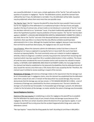 was caused by defendant. In most cases a simple application of the "but for "test will resolve the
question of causation in negligence. "But for "the defendants actions, would the claimant have
suffered the loss? If yes, the defendant is not liable. If no, the defendant will be liable. Causation
may be problematic where there exist more than one possible cause.
The "But for "test :" But for "requires the plaintiff to show that the injury wouldn't have occurred
but for the negligence of the defendant.It is a traditional principle in the law of torts and apply
equally in the law of contract also, at least insofar as non-disclosure is concerned. A "but for "cause
has also been referred to as a "proximate "cause. It has been traditionally applicable even in cases
where the hypothetical question requires prediction of human reaction. The "but for" test has been
applied in BARNETT v CHELSEA AND KENSINGTON HOSPITAL MANAGEMENT COMMITTEE [1969], it
was held, that on the "but for" test even if the deceased had been examined and admitted for
treatment, there was little or no chance that the only effective antidote would have been
administered to him in time. Although the hospital had been negligent, because it was more likely
than not that he would have died anyway, the negligence was not cause the death.
Loss of chance : Where the claimants submits the defendants conduct lost them a chance of
avoiding harm or injury as opposed to causing the harm or injury itself, the courts have been
reluctant ay imposing liability. This most commonly comes up in relation to medical negligence
whereby a failure to diagnose a condition correctly may prevent the claimant from recovering vital
treatment which may have saved their life or avoided a deterioration in their condition. The House
of Lords has twice considered this issue of causation and on each occasion has refused to impose
liability. In HOTSON v EAST BARKSHIRE AREA HEALTH AUTHORITY [1987], the trial judge held that
the claimant had failed to established on the balanced of probabilities that the defendant breach of
duty caused the necrosis since there was a 75% chance that it was caused by the fall. Therefore, the
claimant wasn't entitled to receive anything in respect of the necrosis.
Remoteness of damage : Remoteness of damage relates to the requirement that the damage must
be of a foreseeable type. In negligence claims, once the claimant has established that the defendant
owes them a duty of care and is in breach of that duty which has caused damage, they must also
demonstrate that the damage was not two remote. In THE WAGON MOUND NO 1 [1961], a test of
remoteness of damage was substituted for the direct consequence test. The test is whether the
damage is of a kind that was foreseeable. If a foreseeable type of damage is present, the defendant
is liable for the full extent of the damage, no matter whether the extent of damage was foreseeable.
Special Negligence Doctrine :
Doctrine of Res ispa Loquitur In establishing an action for negligence the plaintiff has to establish
that the defendant has owed a duty of care, breach of duty and damage causes because of his
negligence. But there are certain situations where the doctrine of res ispa loquitur applies. In such
situation the plaintiff has to only prove that the accident happened while things were under the
defendants control.
"Res ispa loquitur " means that the thing speaks for itself. According to Lord Shaw in BALLARD v
 