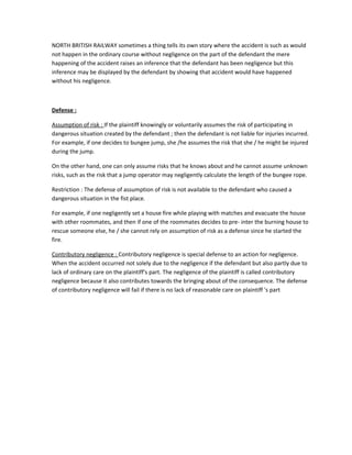 NORTH BRITISH RAILWAY sometimes a thing tells its own story where the accident is such as would
not happen in the ordinary course without negligence on the part of the defendant the mere
happening of the accident raises an inference that the defendant has been negligence but this
inference may be displayed by the defendant by showing that accident would have happened
without his negligence.
Defense :
Assumption of risk : If the plaintiff knowingly or voluntarily assumes the risk of participating in
dangerous situation created by the defendant ; then the defendant is not liable for injuries incurred.
For example, if one decides to bungee jump, she /he assumes the risk that she / he might be injured
during the jump.
On the other hand, one can only assume risks that he knows about and he cannot assume unknown
risks, such as the risk that a jump operator may negligently calculate the length of the bungee rope.
Restriction : The defense of assumption of risk is not available to the defendant who caused a
dangerous situation in the fist place.
For example, if one negligently set a house fire while playing with matches and evacuate the house
with other roommates, and then if one of the roommates decides to pre- inter the burning house to
rescue someone else, he / she cannot rely on assumption of risk as a defense since he started the
fire.
Contributory negligence : Contributory negligence is special defense to an action for negligence.
When the accident occurred not solely due to the negligence if the defendant but also partly due to
lack of ordinary care on the plaintiff's part. The negligence of the plaintiff is called contributory
negligence because it also contributes towards the bringing about of the consequence. The defense
of contributory negligence will fail if there is no lack of reasonable care on plaintiff 's part
 