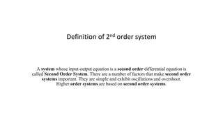 Definition of 2nd order system
A system whose input-output equation is a second order differential equation is
called Second Order System. There are a number of factors that make second order
systems important. They are simple and exhibit oscillations and overshoot.
Higher order systems are based on second order systems.
 