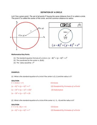 DEFINITION OF A CIRCLE
Let C be a given point. The set of all points P having the same distance from C is called a circle.
The point C is called the center of the circle, and the common distance its radius.
Mathematical Key Points
(1) The standard equation formula of a circle is:
(2) The coordinate for the center is:
(3) The radius would be:
EXAMPLES:
(1) What is the standard equation of a circle if the center is (3, 1) and the radius is 5?
SOLUTION:
(2) What is the standard equation of a circle of the center is (- 5, - 6) and the radius is 6?
SOLUTION:
 