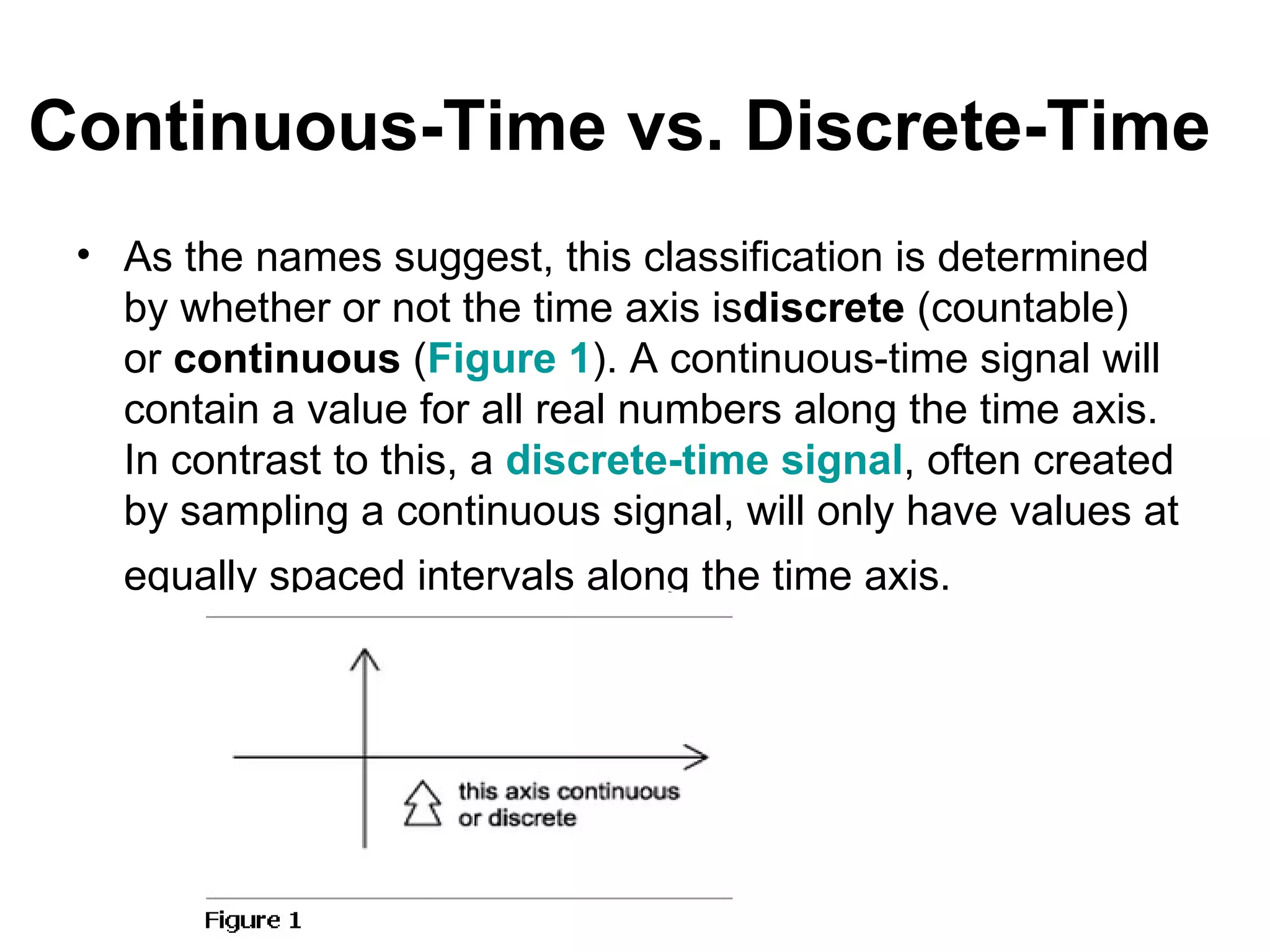Continuous-Time vs. Discrete-Time
 • As the names suggest, this classification is determined
   by whether or not the time axis isdiscrete (countable)
   or continuous (Figure 1). A continuous-time signal will
   contain a value for all real numbers along the time axis.
   In contrast to this, a discrete-time signal, often created
   by sampling a continuous signal, will only have values at
   equally spaced intervals along the time axis.
 