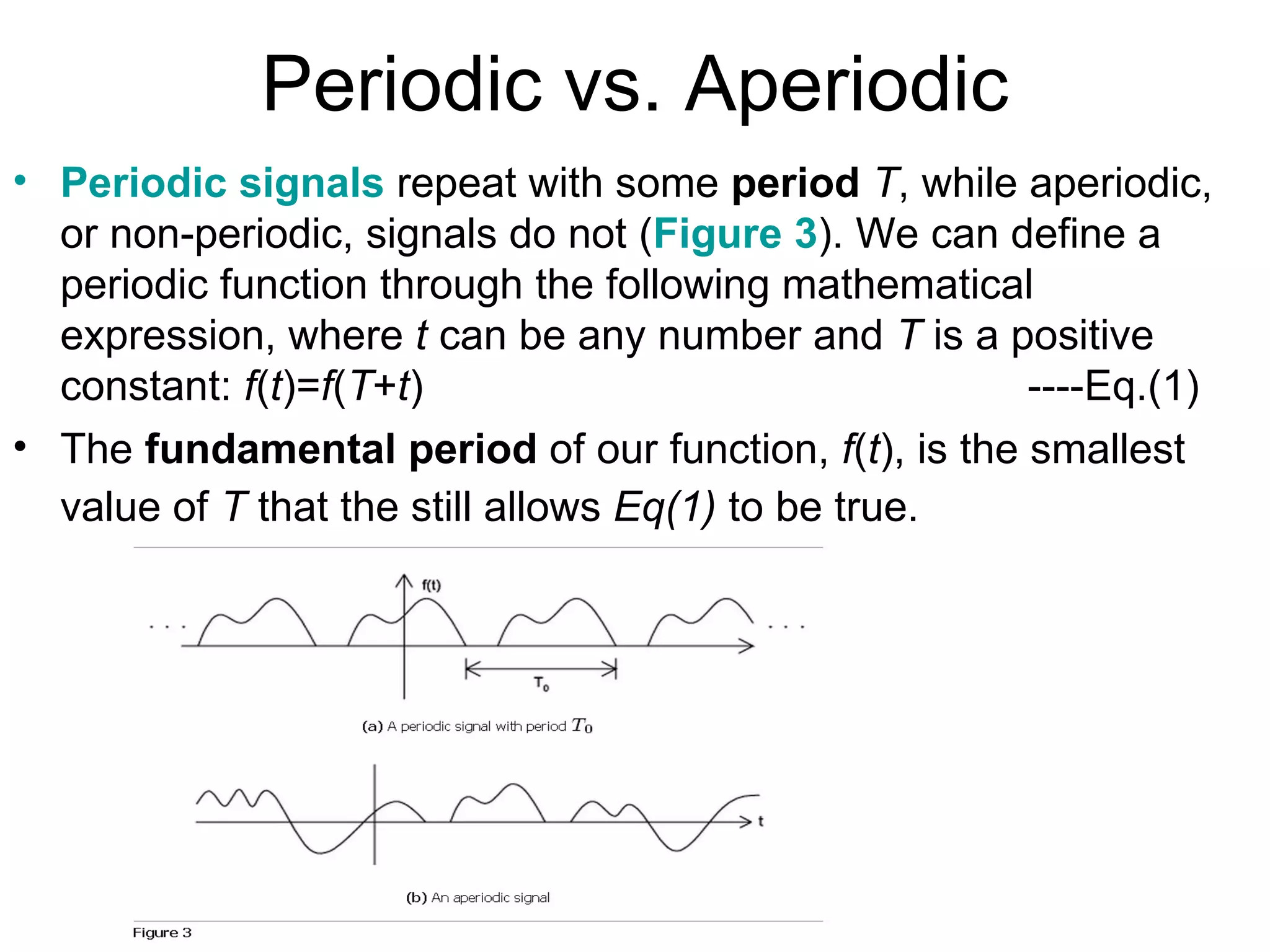 Periodic vs. Aperiodic
• Periodic signals repeat with some period T, while aperiodic,
  or non-periodic, signals do not (Figure 3). We can define a
  periodic function through the following mathematical
  expression, where t can be any number and T is a positive
  constant: f(t)=f(T+t)                                ----Eq.(1)
• The fundamental period of our function, f(t), is the smallest
  value of T that the still allows Eq(1) to be true.
 