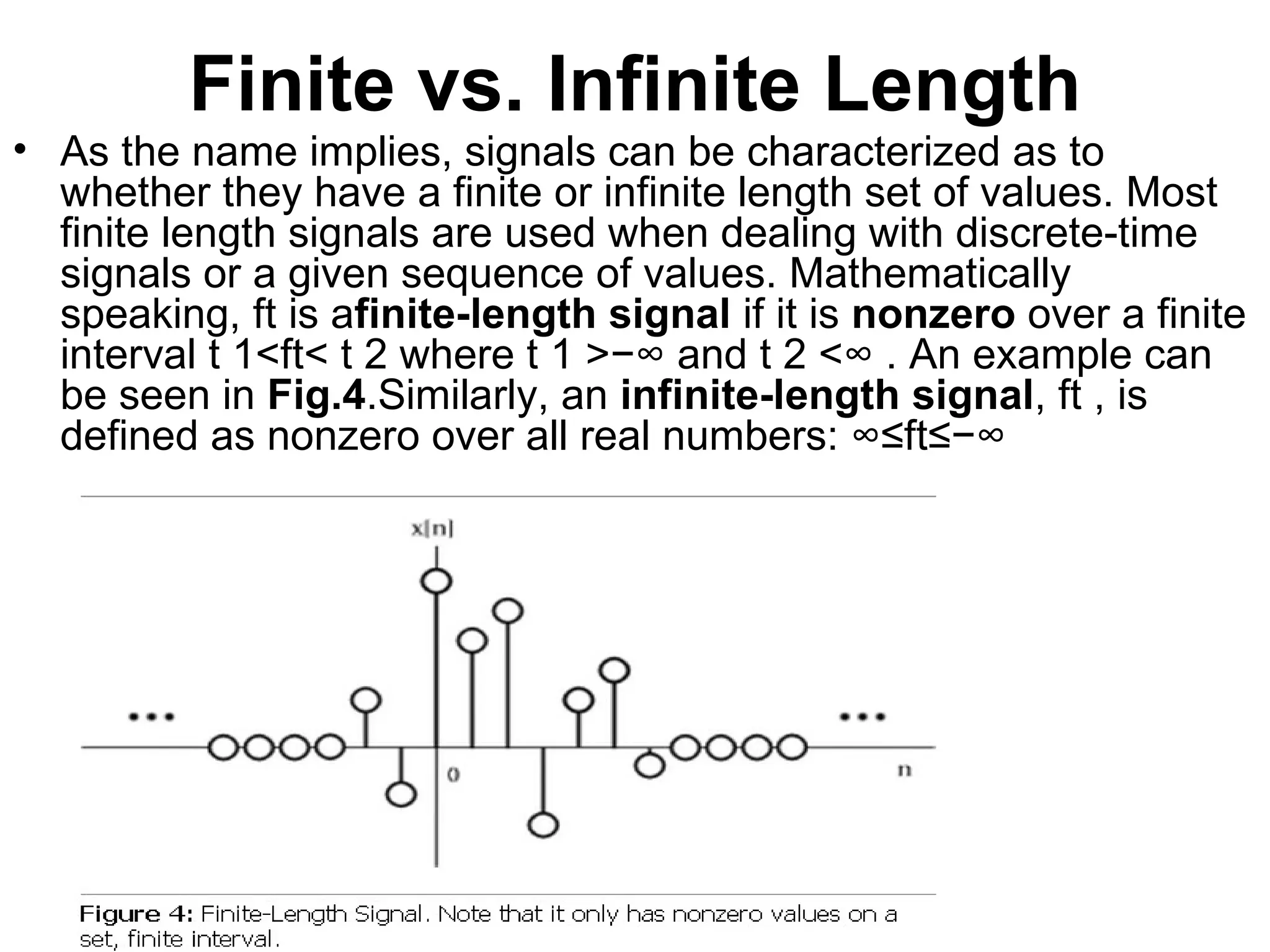 Finite vs. Infinite Length
• As the name implies, signals can be characterized as to
  whether they have a finite or infinite length set of values. Most
  finite length signals are used when dealing with discrete-time
  signals or a given sequence of values. Mathematically
               ⁢
  speaking, ft is afinite-length signal if it is nonzero over a finite
                 ⁢
  interval t 1<ft< t 2 where t 1 >−∞ and t 2 <∞ . An example can
                                                            ⁢
  be seen in Fig.4.Similarly, an infinite-length signal, ft , is
  defined as nonzero over all real numbers: ∞≤ft≤−∞ ⁢
 