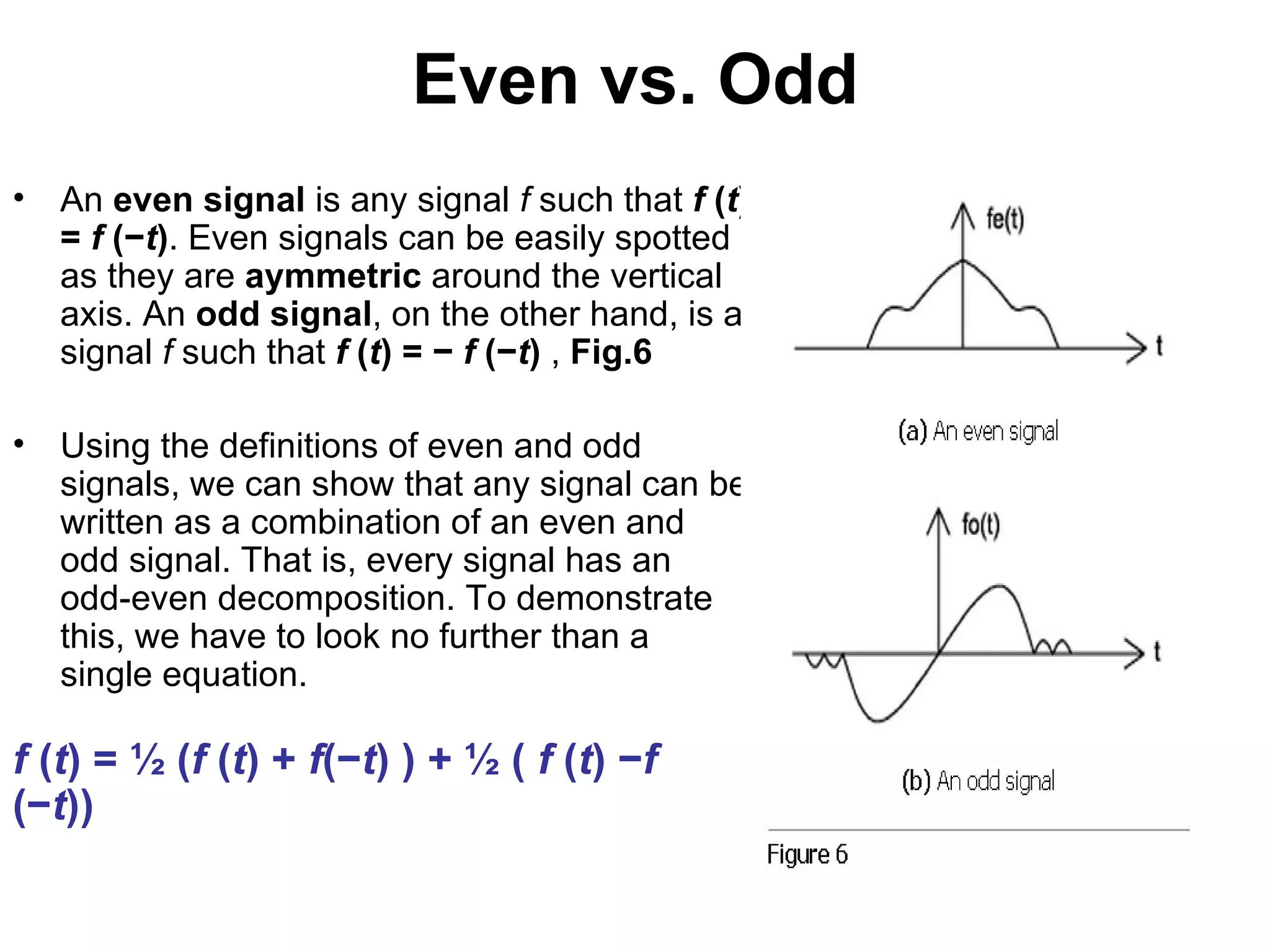 Even vs. Odd
•   An even signal is any signal f such that f (t)
    = f (−t). Even signals can be easily spotted
    as they are aymmetric around the vertical
    axis. An odd signal, on the other hand, is a
    signal f such that f (t) = − f (−t) , Fig.6

•   Using the definitions of even and odd
    signals, we can show that any signal can be
    written as a combination of an even and
    odd signal. That is, every signal has an
    odd-even decomposition. To demonstrate
    this, we have to look no further than a
    single equation.

f (t) = ½ (f (t) + f(−t) ) + ½ ( f (t) −f
(−t))
 