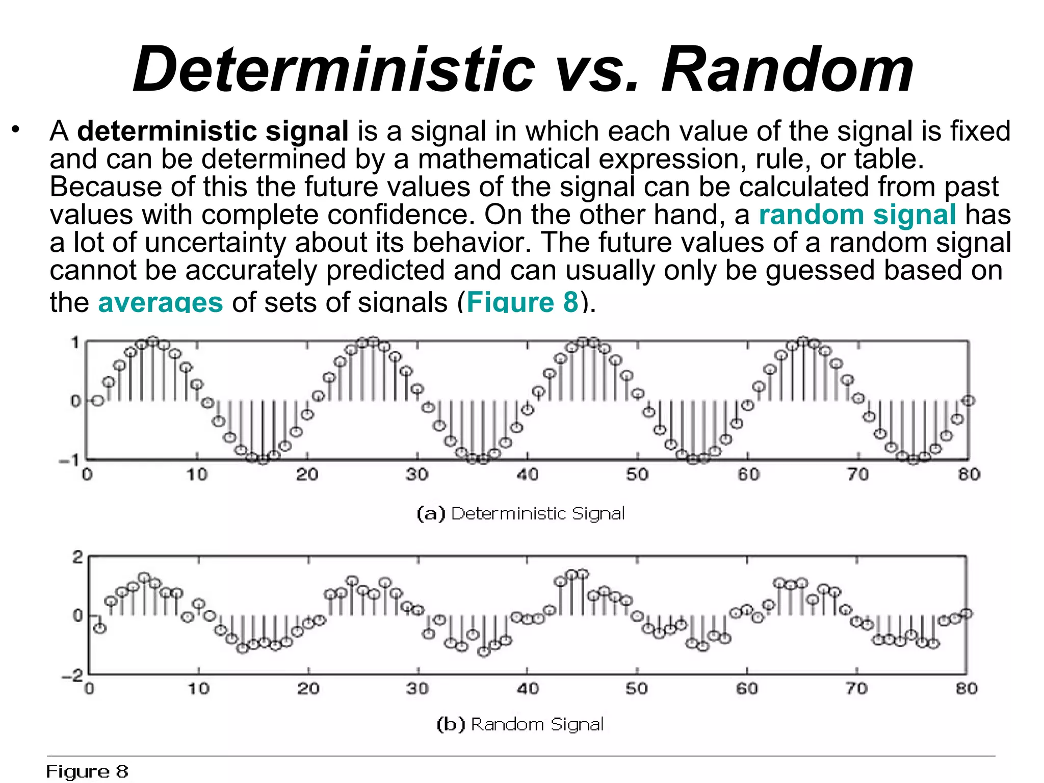 Deterministic vs. Random
•   A deterministic signal is a signal in which each value of the signal is fixed
    and can be determined by a mathematical expression, rule, or table.
    Because of this the future values of the signal can be calculated from past
    values with complete confidence. On the other hand, a random signal has
    a lot of uncertainty about its behavior. The future values of a random signal
    cannot be accurately predicted and can usually only be guessed based on
    the averages of sets of signals (Figure 8).
 