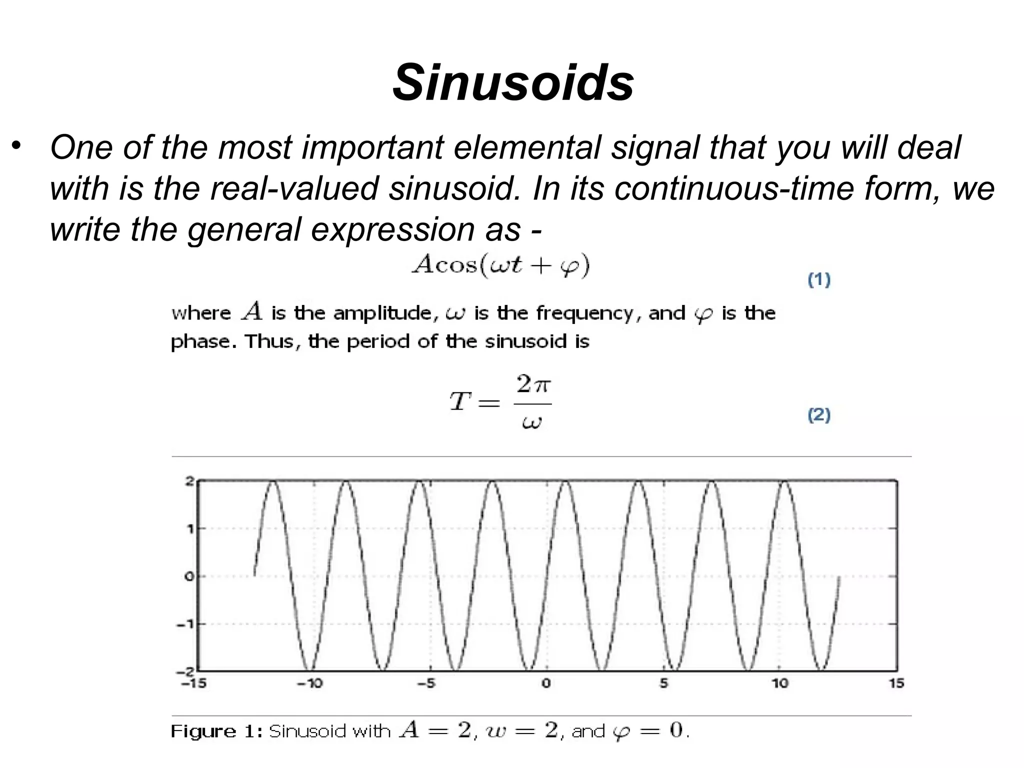 Sinusoids
• One of the most important elemental signal that you will deal
  with is the real-valued sinusoid. In its continuous-time form, we
  write the general expression as -
 
