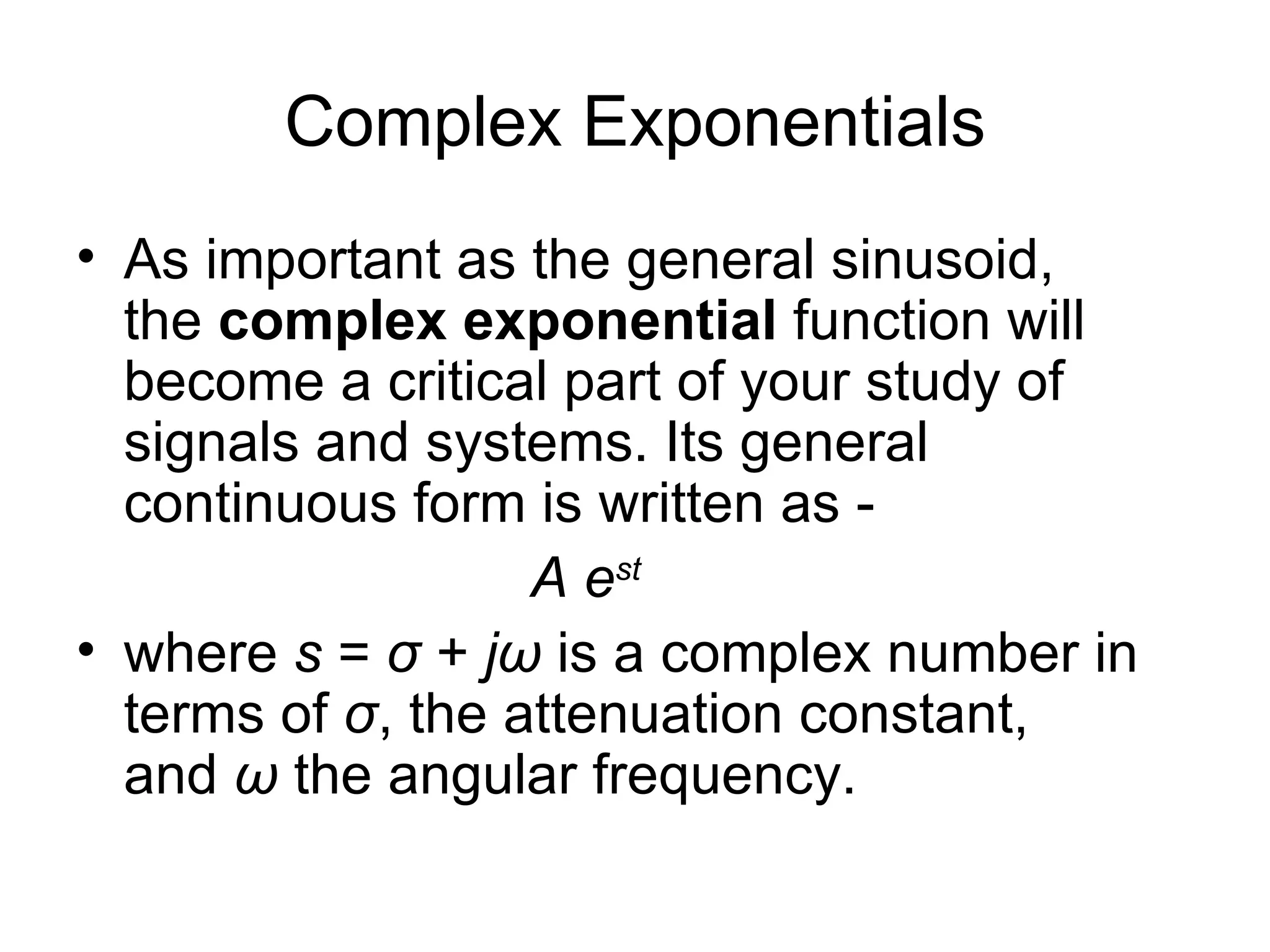 Complex Exponentials
• As important as the general sinusoid,
  the complex exponential function will
  become a critical part of your study of
  signals and systems. Its general
  continuous form is written as -
                   A est
• where s = σ + jω is a complex number in
  terms of σ, the attenuation constant,
  and ω the angular frequency.
 