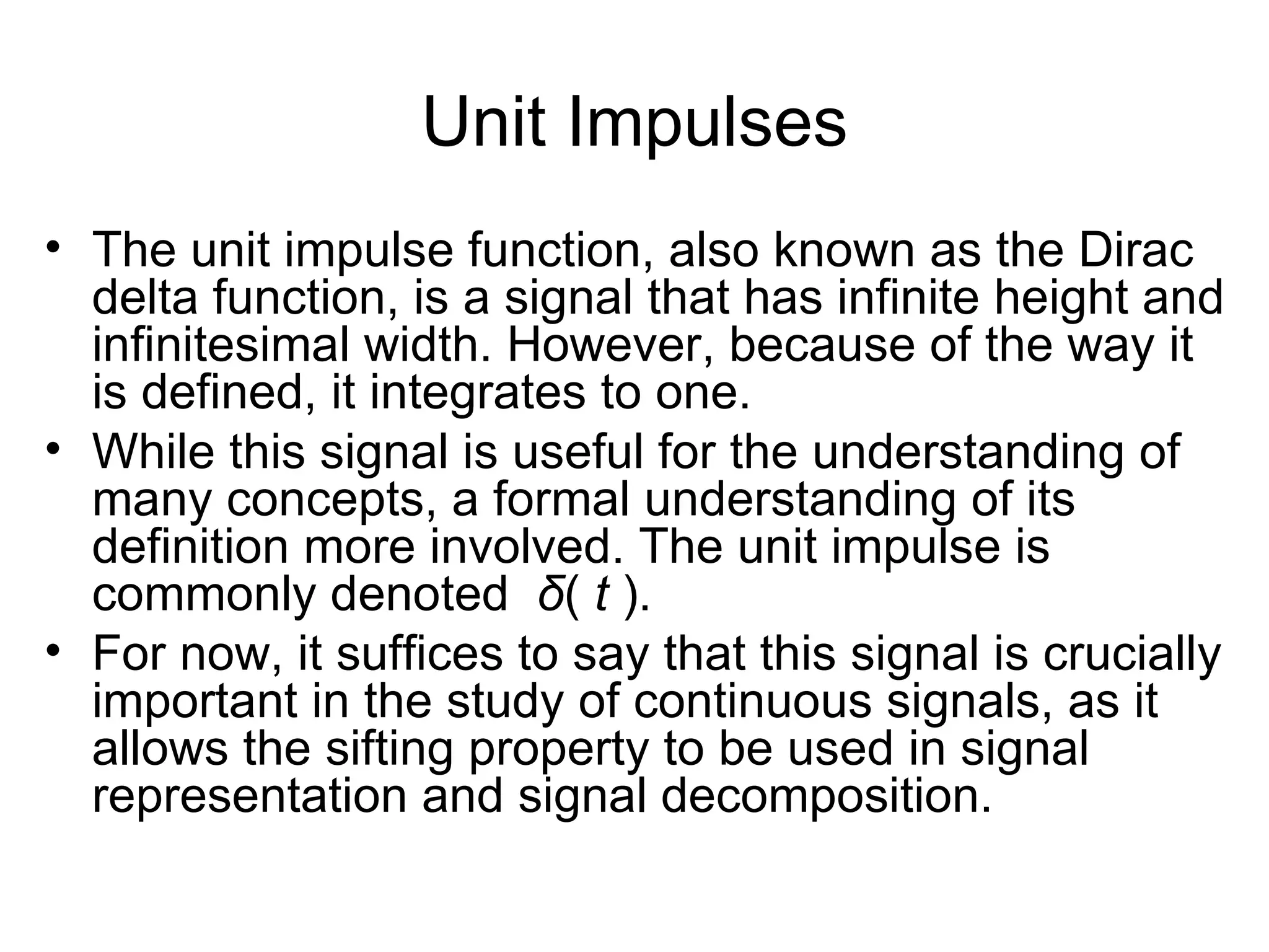 Unit Impulses
• The unit impulse function, also known as the Dirac
  delta function, is a signal that has infinite height and
  infinitesimal width. However, because of the way it
  is defined, it integrates to one.
• While this signal is useful for the understanding of
  many concepts, a formal understanding of its
  definition more involved. The unit impulse is
  commonly denoted δ( t ).
• For now, it suffices to say that this signal is crucially
  important in the study of continuous signals, as it
  allows the sifting property to be used in signal
  representation and signal decomposition.
 