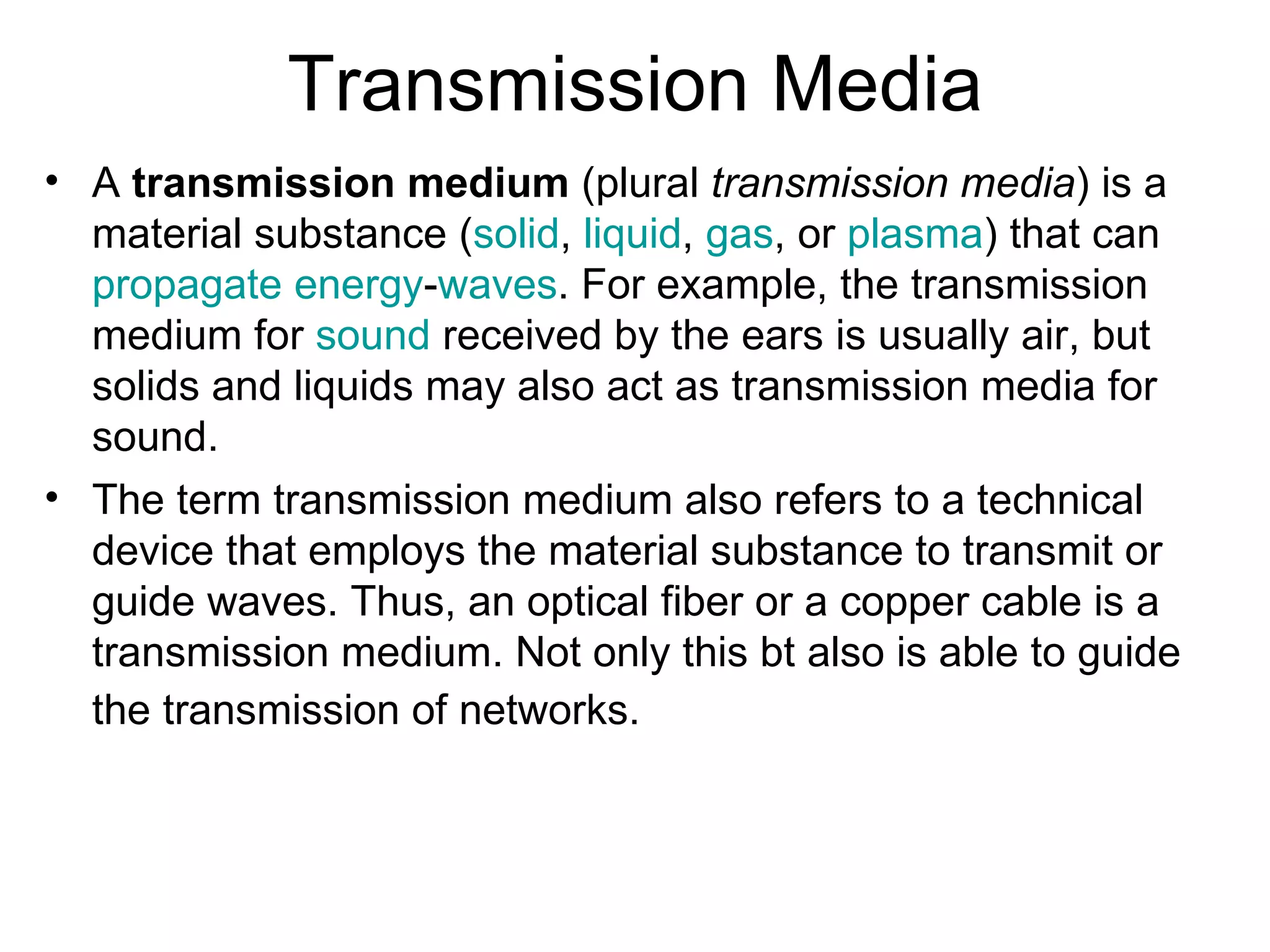 Transmission Media
• A transmission medium (plural transmission media) is a
  material substance (solid, liquid, gas, or plasma) that can
  propagate energy-waves. For example, the transmission
  medium for sound received by the ears is usually air, but
  solids and liquids may also act as transmission media for
  sound.
• The term transmission medium also refers to a technical
  device that employs the material substance to transmit or
  guide waves. Thus, an optical fiber or a copper cable is a
  transmission medium. Not only this bt also is able to guide
  the transmission of networks.
 