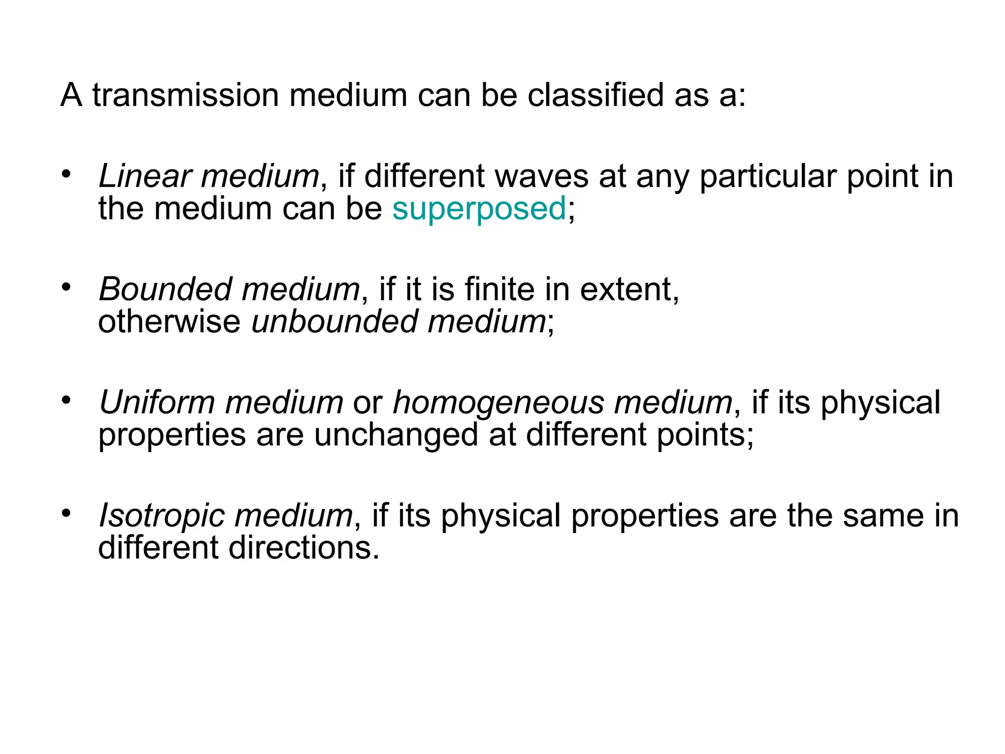 A transmission medium can be classified as a:

• Linear medium, if different waves at any particular point in
  the medium can be superposed;

• Bounded medium, if it is finite in extent,
  otherwise unbounded medium;

• Uniform medium or homogeneous medium, if its physical
  properties are unchanged at different points;

• Isotropic medium, if its physical properties are the same in
  different directions.
 