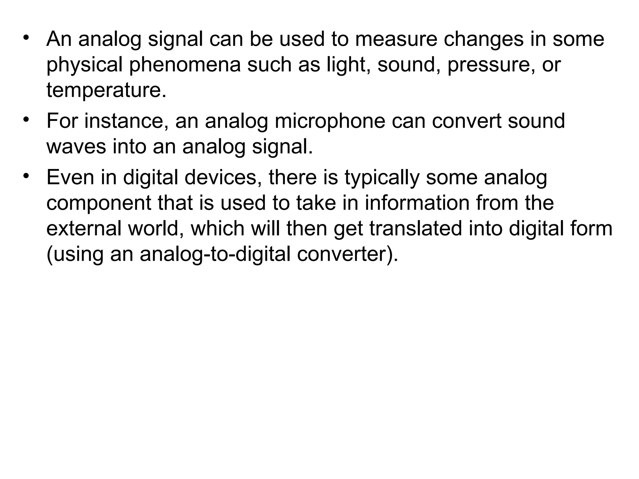 • An analog signal can be used to measure changes in some
  physical phenomena such as light, sound, pressure, or
  temperature.
• For instance, an analog microphone can convert sound
  waves into an analog signal.
• Even in digital devices, there is typically some analog
  component that is used to take in information from the
  external world, which will then get translated into digital form
  (using an analog-to-digital converter).
 