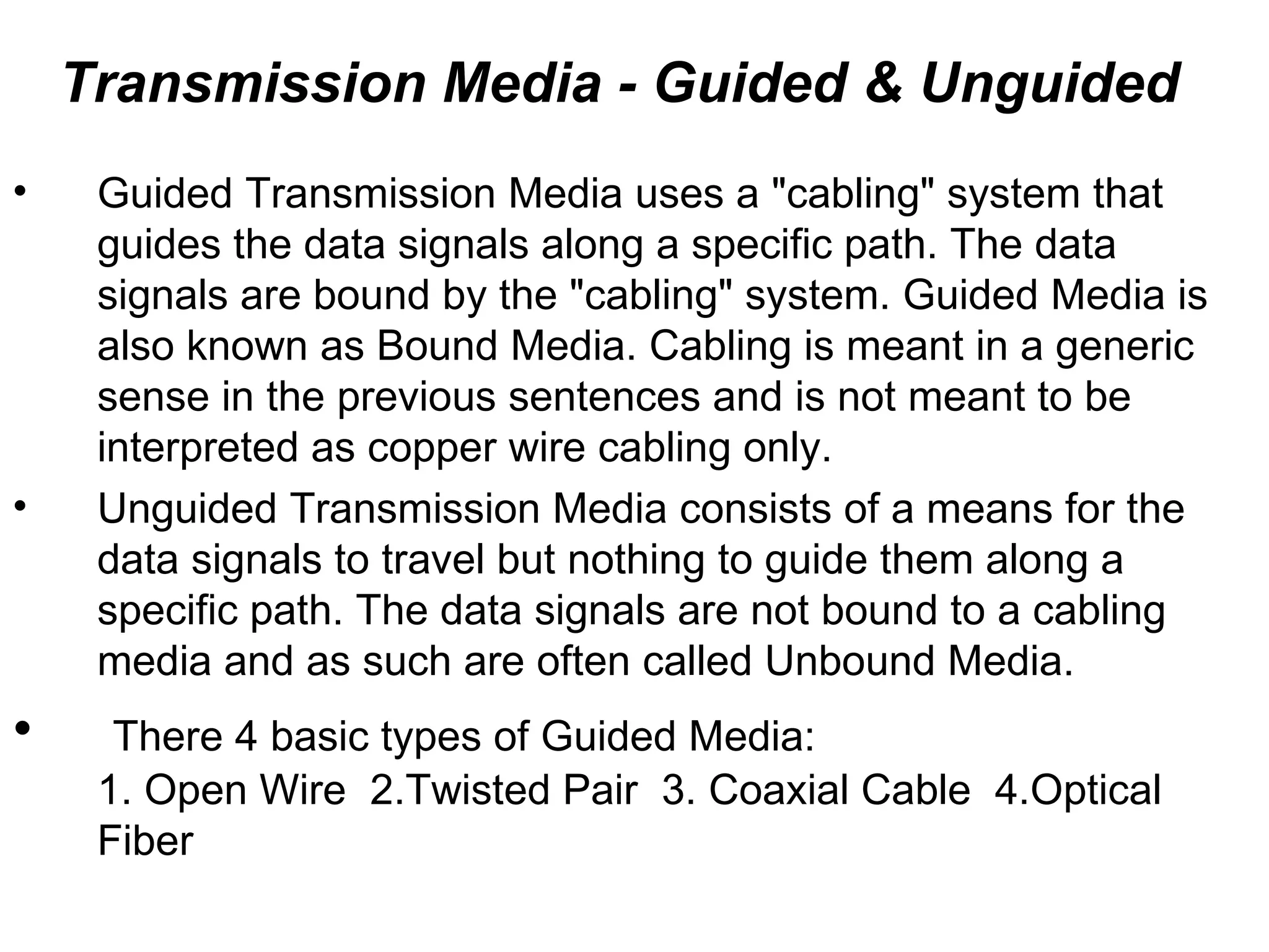 Transmission Media - Guided & Unguided
•    Guided Transmission Media uses a "cabling" system that
     guides the data signals along a specific path. The data
     signals are bound by the "cabling" system. Guided Media is
     also known as Bound Media. Cabling is meant in a generic
     sense in the previous sentences and is not meant to be
     interpreted as copper wire cabling only.
•    Unguided Transmission Media consists of a means for the
     data signals to travel but nothing to guide them along a
     specific path. The data signals are not bound to a cabling
     media and as such are often called Unbound Media.
•     There 4 basic types of Guided Media:
     1. Open Wire 2.Twisted Pair 3. Coaxial Cable 4.Optical
     Fiber
 