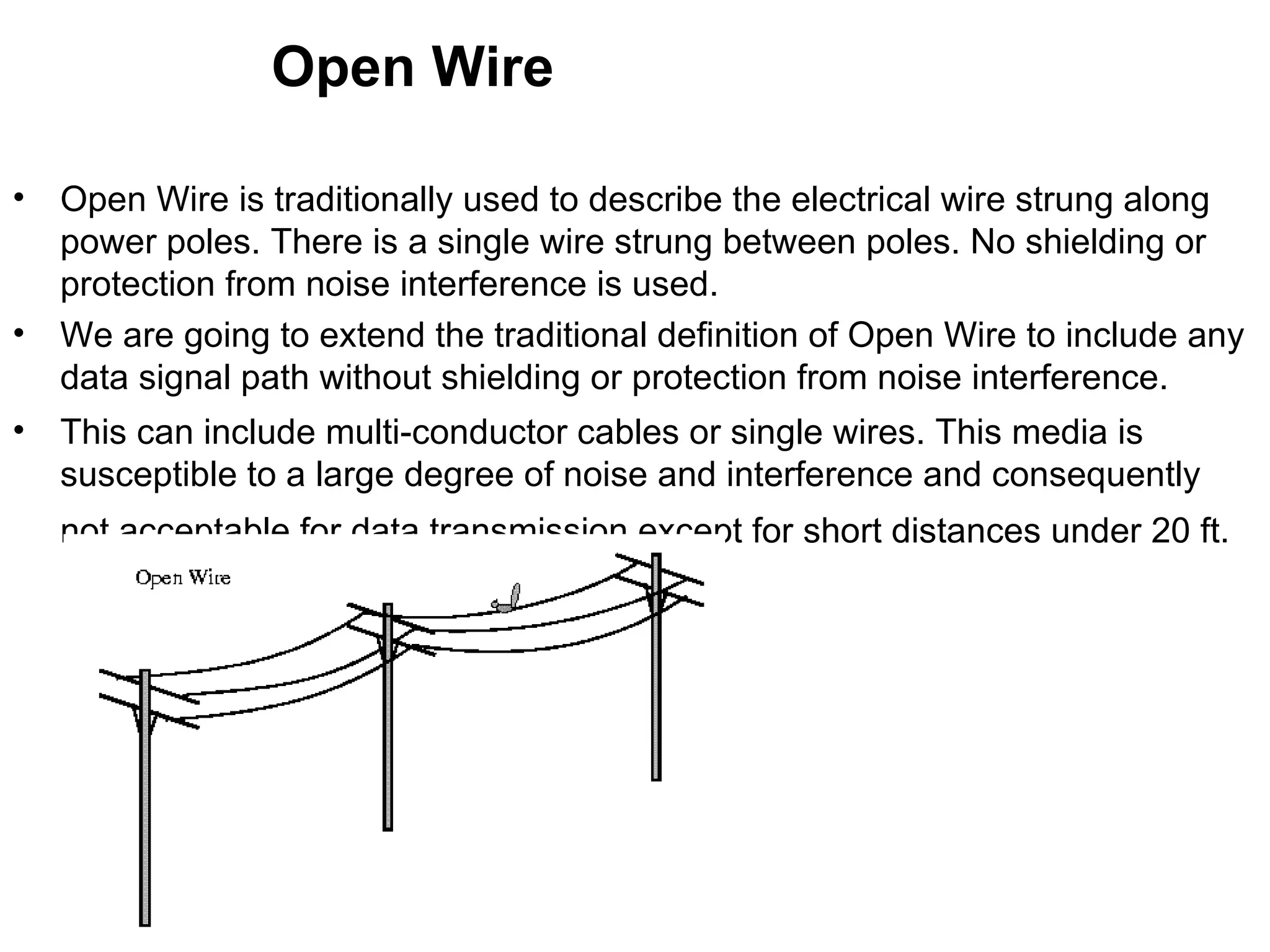 Open Wire

•   Open Wire is traditionally used to describe the electrical wire strung along
    power poles. There is a single wire strung between poles. No shielding or
    protection from noise interference is used.
•   We are going to extend the traditional definition of Open Wire to include any
    data signal path without shielding or protection from noise interference.
•   This can include multi-conductor cables or single wires. This media is
    susceptible to a large degree of noise and interference and consequently
    not acceptable for data transmission except for short distances under 20 ft.
 