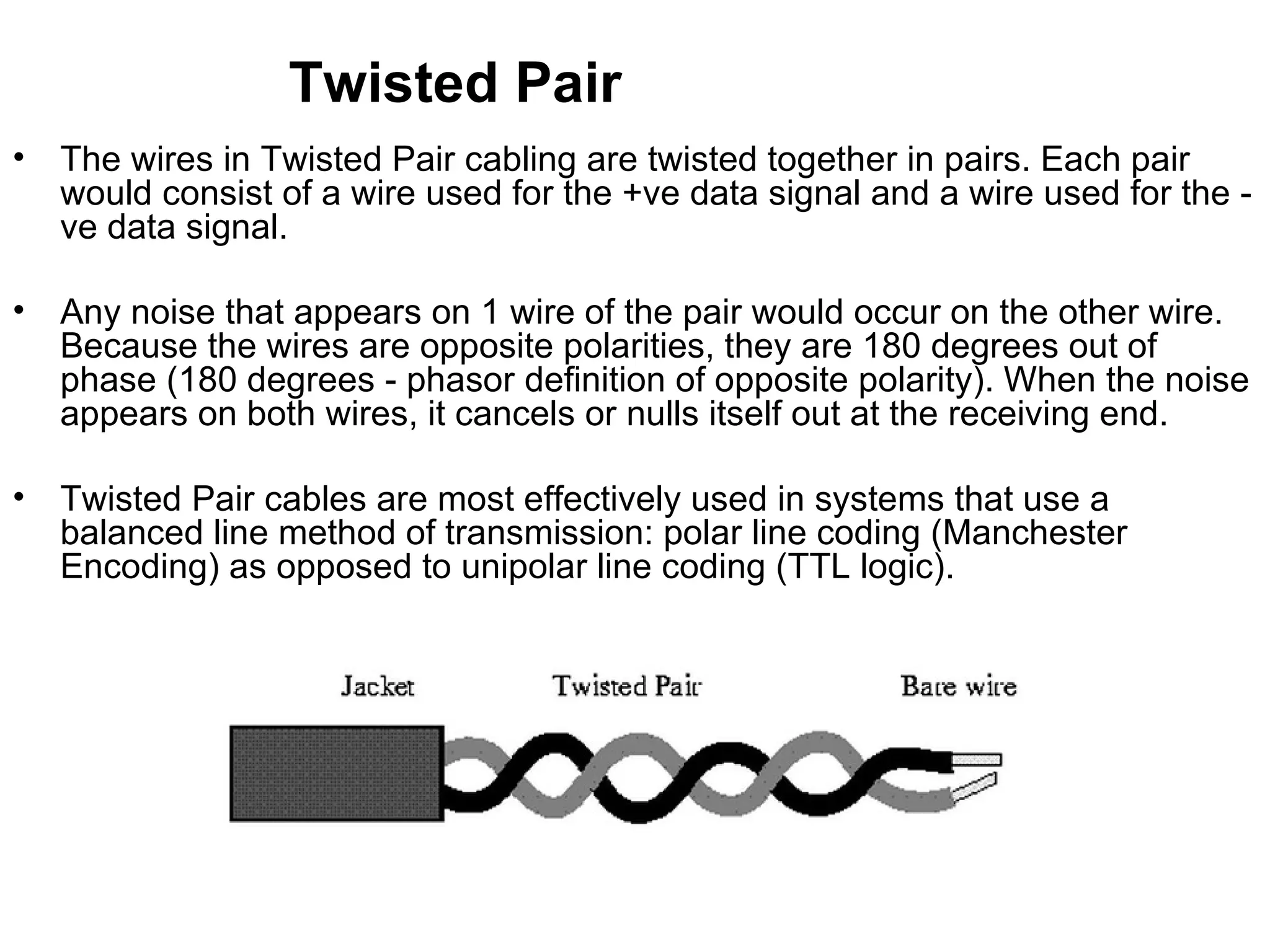 Twisted Pair
•   The wires in Twisted Pair cabling are twisted together in pairs. Each pair
    would consist of a wire used for the +ve data signal and a wire used for the -
    ve data signal.

•   Any noise that appears on 1 wire of the pair would occur on the other wire.
    Because the wires are opposite polarities, they are 180 degrees out of
    phase (180 degrees - phasor definition of opposite polarity). When the noise
    appears on both wires, it cancels or nulls itself out at the receiving end.

•   Twisted Pair cables are most effectively used in systems that use a
    balanced line method of transmission: polar line coding (Manchester
    Encoding) as opposed to unipolar line coding (TTL logic).
 