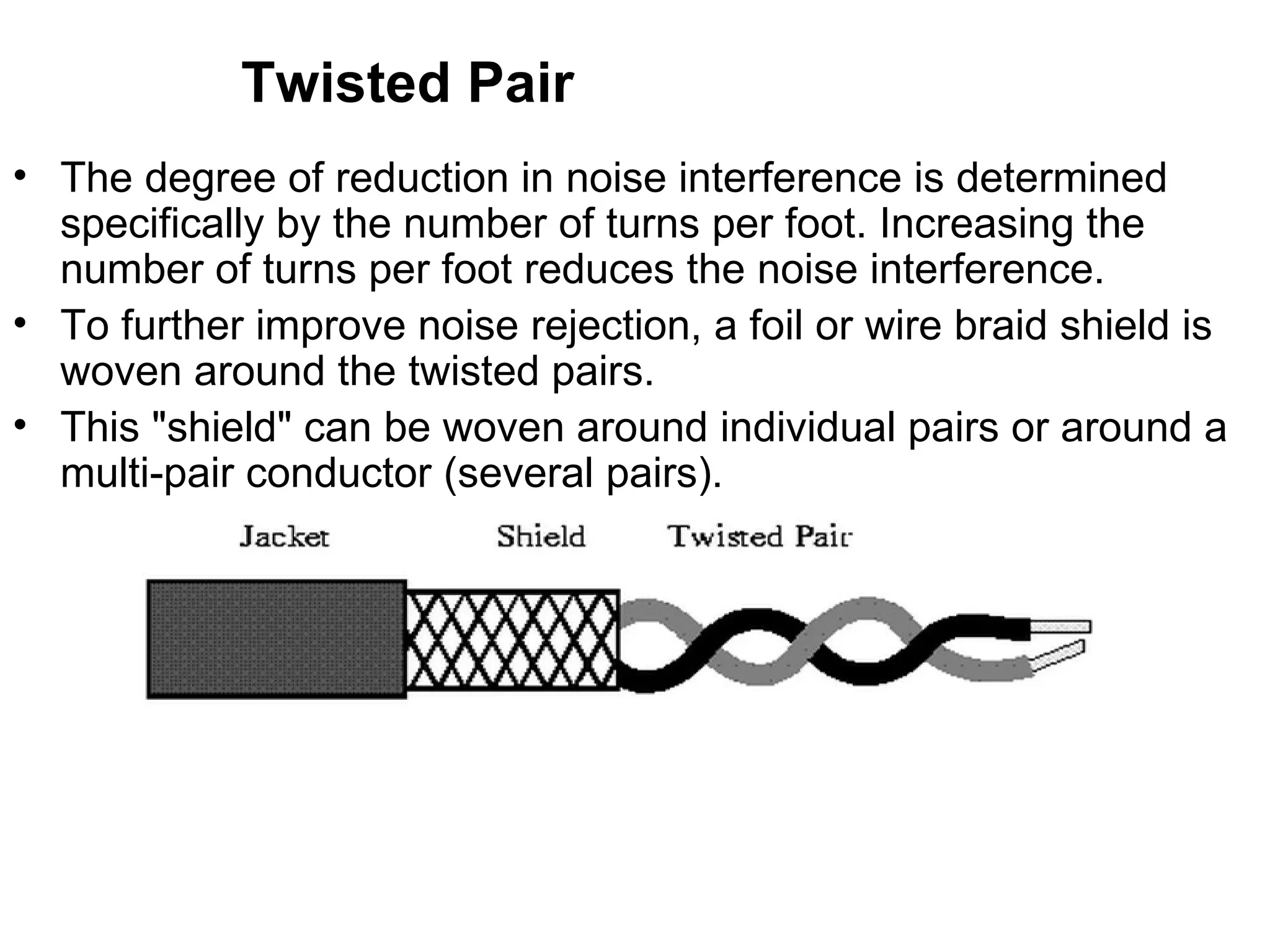 Twisted Pair
• The degree of reduction in noise interference is determined
  specifically by the number of turns per foot. Increasing the
  number of turns per foot reduces the noise interference.
• To further improve noise rejection, a foil or wire braid shield is
  woven around the twisted pairs.
• This "shield" can be woven around individual pairs or around a
  multi-pair conductor (several pairs).
 