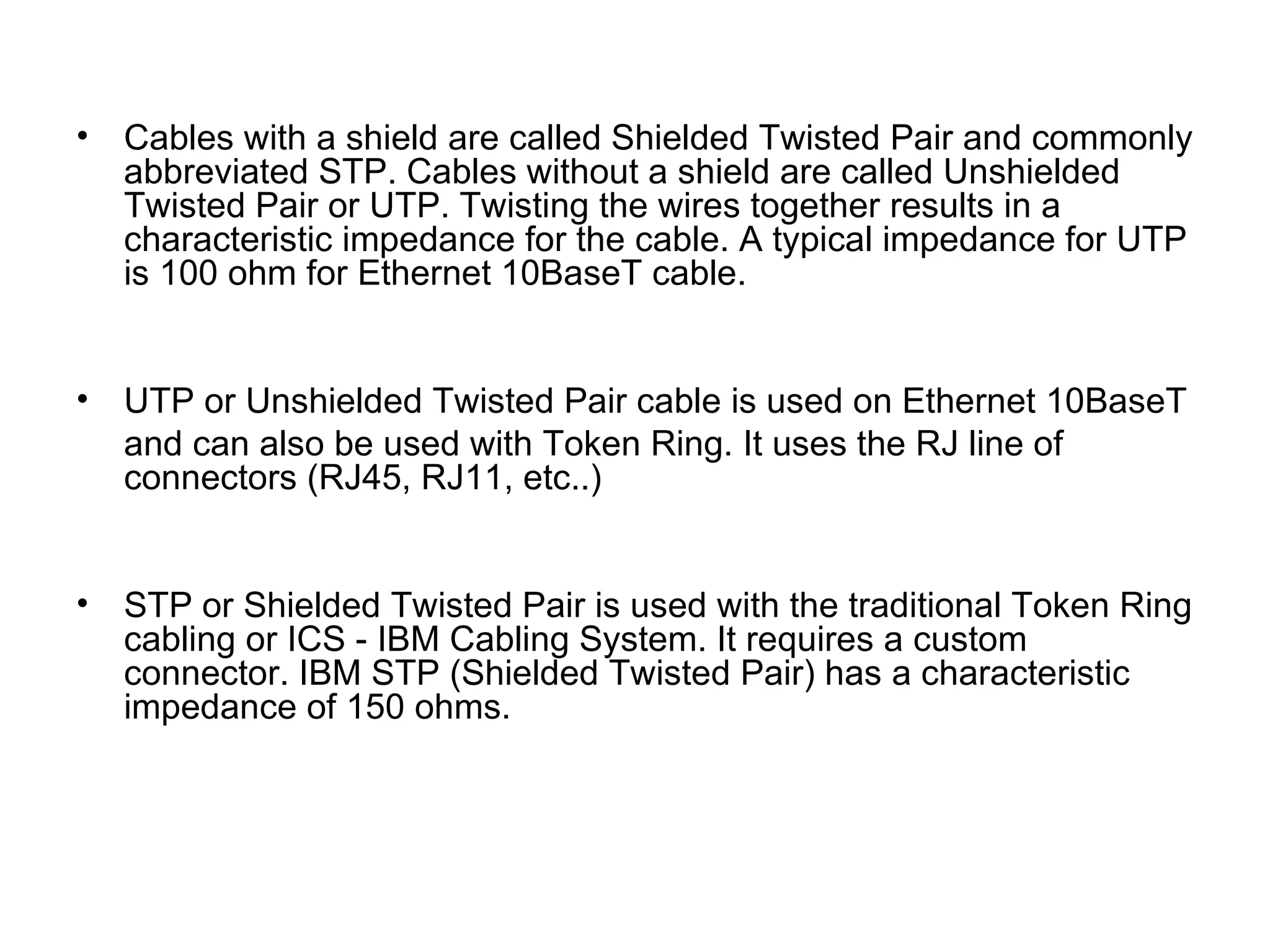 •   Cables with a shield are called Shielded Twisted Pair and commonly
    abbreviated STP. Cables without a shield are called Unshielded
    Twisted Pair or UTP. Twisting the wires together results in a
    characteristic impedance for the cable. A typical impedance for UTP
    is 100 ohm for Ethernet 10BaseT cable.


•   UTP or Unshielded Twisted Pair cable is used on Ethernet 10BaseT
    and can also be used with Token Ring. It uses the RJ line of
    connectors (RJ45, RJ11, etc..)


•   STP or Shielded Twisted Pair is used with the traditional Token Ring
    cabling or ICS - IBM Cabling System. It requires a custom
    connector. IBM STP (Shielded Twisted Pair) has a characteristic
    impedance of 150 ohms.
 