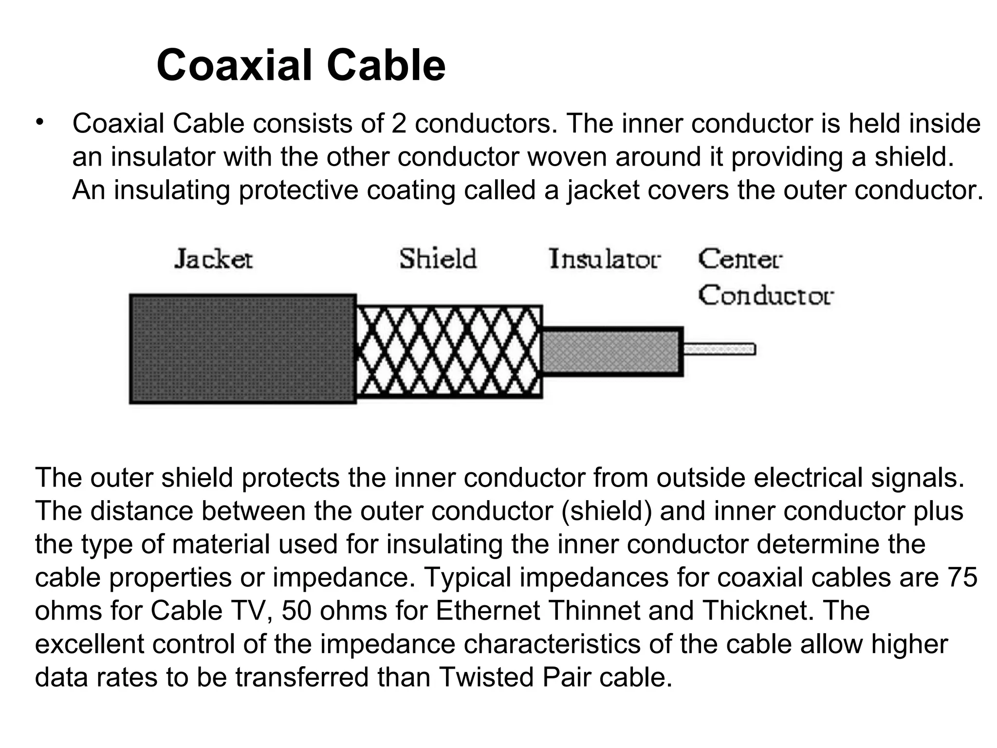Coaxial Cable
•   Coaxial Cable consists of 2 conductors. The inner conductor is held inside
    an insulator with the other conductor woven around it providing a shield.
    An insulating protective coating called a jacket covers the outer conductor.




The outer shield protects the inner conductor from outside electrical signals.
The distance between the outer conductor (shield) and inner conductor plus
the type of material used for insulating the inner conductor determine the
cable properties or impedance. Typical impedances for coaxial cables are 75
ohms for Cable TV, 50 ohms for Ethernet Thinnet and Thicknet. The
excellent control of the impedance characteristics of the cable allow higher
data rates to be transferred than Twisted Pair cable.
 