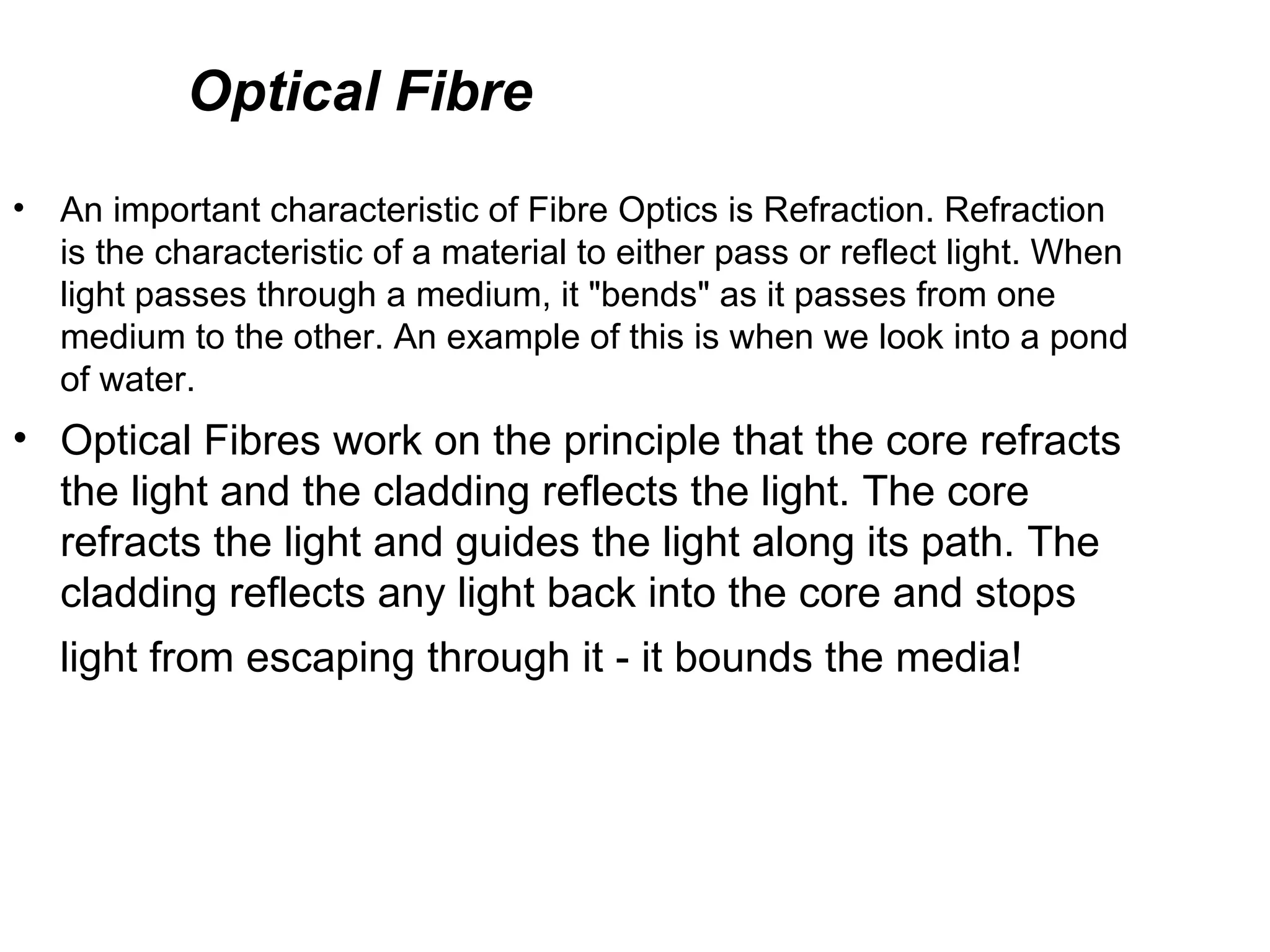 Optical Fibre
•   An important characteristic of Fibre Optics is Refraction. Refraction
    is the characteristic of a material to either pass or reflect light. When
    light passes through a medium, it "bends" as it passes from one
    medium to the other. An example of this is when we look into a pond
    of water.
• Optical Fibres work on the principle that the core refracts
  the light and the cladding reflects the light. The core
  refracts the light and guides the light along its path. The
  cladding reflects any light back into the core and stops
    light from escaping through it - it bounds the media!
 