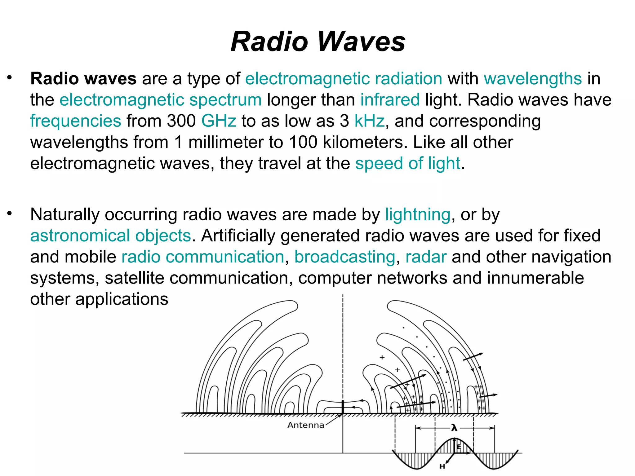 Radio Waves
•   Radio waves are a type of electromagnetic radiation with wavelengths in
    the electromagnetic spectrum longer than infrared light. Radio waves have
    frequencies from 300 GHz to as low as 3 kHz, and corresponding
    wavelengths from 1 millimeter to 100 kilometers. Like all other
    electromagnetic waves, they travel at the speed of light.

•   Naturally occurring radio waves are made by lightning, or by
    astronomical objects. Artificially generated radio waves are used for fixed
    and mobile radio communication, broadcasting, radar and other navigation
    systems, satellite communication, computer networks and innumerable
    other applications
 