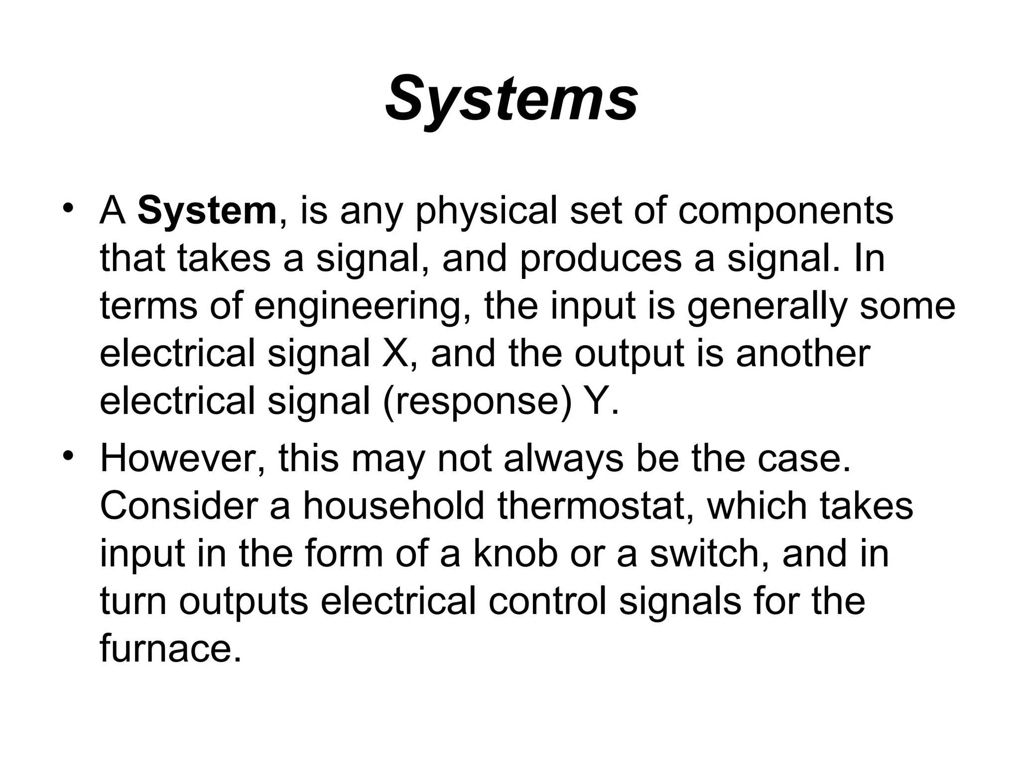 Systems
• A System, is any physical set of components
  that takes a signal, and produces a signal. In
  terms of engineering, the input is generally some
  electrical signal X, and the output is another
  electrical signal (response) Y.
• However, this may not always be the case.
  Consider a household thermostat, which takes
  input in the form of a knob or a switch, and in
  turn outputs electrical control signals for the
  furnace.
 